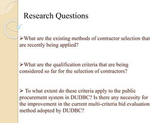 Research Questions 
What are the existing methods of contractor selection that 
are recently being applied? 
What are the qualification criteria that are being 
considered so far for the selection of contractors? 
 To what extent do these criteria apply to the public 
procurement system in DUDBC? Is there any necessity for 
the improvement in the current multi-criteria bid evaluation 
method adopted by DUDBC? 
 
