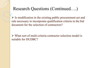 Research Questions (Continued….) 
 Is modification in the existing public procurement act and 
rule necessary to incorporate qualification criteria in the bid 
document for the selection of contractors? 
What sort of multi-criteria contractor selection model is 
suitable for DUDBC? 
 
