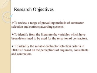 Research Objectives 
To review a range of prevailing methods of contractor 
selection and contract awarding systems. 
To identify from the literature the variables which have 
been determined to be used for the selection of contractors. 
 To identify the suitable contractor selection criteria in 
DUDBC based on the perceptions of engineers, consultants 
and contractors. 
 