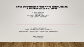 LIVED EXPERIENCES OF NEOPHYTE SCHOOL HEADS:
A PHENOMENOLOGICAL STUDY
A THESIS PROPOSAL
PRESENTED TO
THE FACULTY OF GRADUATE SCHOOL
LEYTE NORMAL UNIVERSITY
IN PARTIAL FULFILLMENT
OF THE REQUIREMENTS FOR THE DEGREE OF
MASTER OF ARTS IN EDUCATION – EDUCATIONAL MANAGEMENT
MARY JANE CERENA
NOVEMBER 2021
 