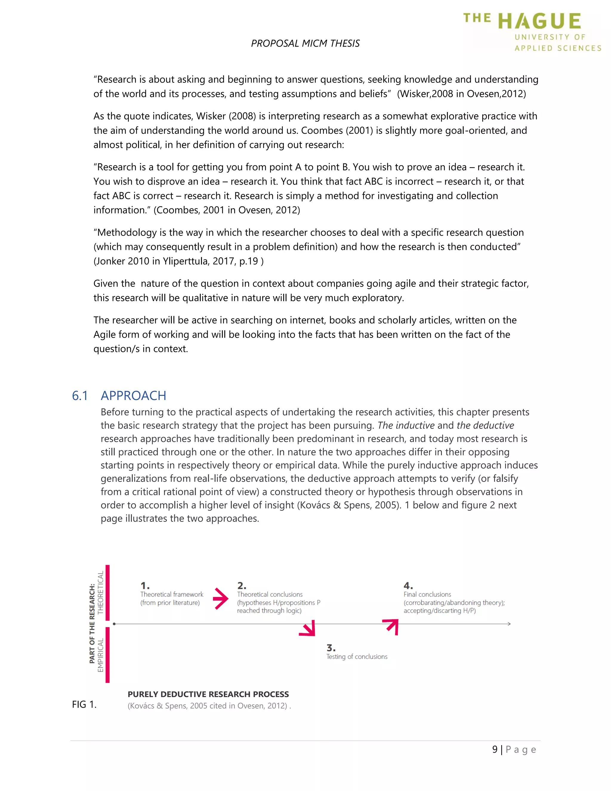 PROPOSAL MICM THESIS
9 | P a g e
“Research is about asking and beginning to answer questions, seeking knowledge and understanding
of the world and its processes, and testing assumptions and beliefs” (Wisker,2008 in Ovesen,2012)
As the quote indicates, Wisker (2008) is interpreting research as a somewhat explorative practice with
the aim of understanding the world around us. Coombes (2001) is slightly more goal-oriented, and
almost political, in her definition of carrying out research:
“Research is a tool for getting you from point A to point B. You wish to prove an idea – research it.
You wish to disprove an idea – research it. You think that fact ABC is incorrect – research it, or that
fact ABC is correct – research it. Research is simply a method for investigating and collection
information.” (Coombes, 2001 in Ovesen, 2012)
“Methodology is the way in which the researcher chooses to deal with a specific research question
(which may consequently result in a problem definition) and how the research is then conducted”
(Jonker 2010 in Yliperttula, 2017, p.19 )
Given the nature of the question in context about companies going agile and their strategic factor,
this research will be qualitative in nature will be very much exploratory.
The researcher will be active in searching on internet, books and scholarly articles, written on the
Agile form of working and will be looking into the facts that has been written on the fact of the
question/s in context.
6.1 APPROACH
Before turning to the practical aspects of undertaking the research activities, this chapter presents
the basic research strategy that the project has been pursuing. The inductive and the deductive
research approaches have traditionally been predominant in research, and today most research is
still practiced through one or the other. In nature the two approaches differ in their opposing
starting points in respectively theory or empirical data. While the purely inductive approach induces
generalizations from real-life observations, the deductive approach attempts to verify (or falsify
from a critical rational point of view) a constructed theory or hypothesis through observations in
order to accomplish a higher level of insight (Kovács & Spens, 2005). 1 below and figure 2 next
page illustrates the two approaches.
FIG 1.
PURELY DEDUCTIVE RESEARCH PROCESS
(Kovács & Spens, 2005 cited in Ovesen, 2012) .
 