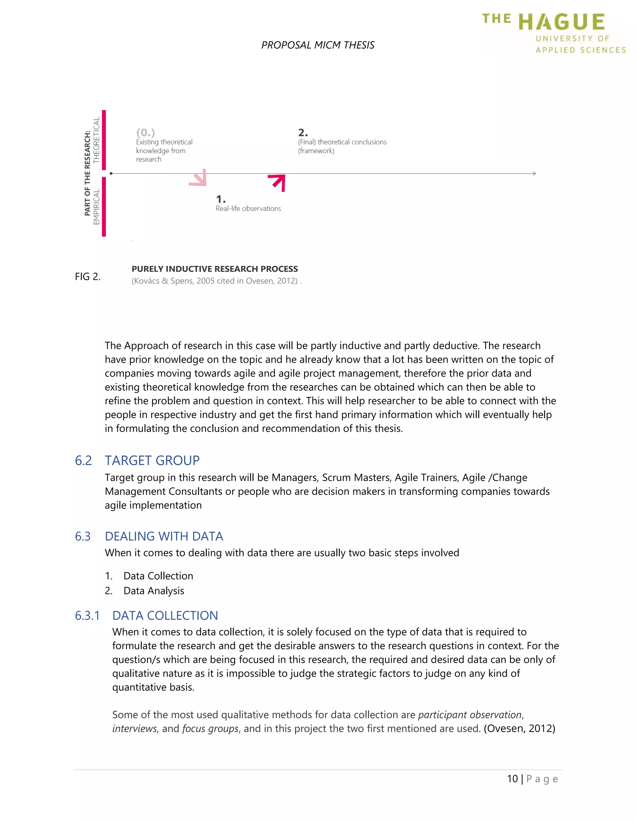 PROPOSAL MICM THESIS
10 | P a g e
FIG 2.
The Approach of research in this case will be partly inductive and partly deductive. The research
have prior knowledge on the topic and he already know that a lot has been written on the topic of
companies moving towards agile and agile project management, therefore the prior data and
existing theoretical knowledge from the researches can be obtained which can then be able to
refine the problem and question in context. This will help researcher to be able to connect with the
people in respective industry and get the first hand primary information which will eventually help
in formulating the conclusion and recommendation of this thesis.
6.2 TARGET GROUP
Target group in this research will be Managers, Scrum Masters, Agile Trainers, Agile /Change
Management Consultants or people who are decision makers in transforming companies towards
agile implementation
6.3 DEALING WITH DATA
When it comes to dealing with data there are usually two basic steps involved
1. Data Collection
2. Data Analysis
6.3.1 DATA COLLECTION
When it comes to data collection, it is solely focused on the type of data that is required to
formulate the research and get the desirable answers to the research questions in context. For the
question/s which are being focused in this research, the required and desired data can be only of
qualitative nature as it is impossible to judge the strategic factors to judge on any kind of
quantitative basis.
Some of the most used qualitative methods for data collection are participant observation,
interviews, and focus groups, and in this project the two first mentioned are used. (Ovesen, 2012)
PURELY INDUCTIVE RESEARCH PROCESS
(Kovács & Spens, 2005 cited in Ovesen, 2012) .
 