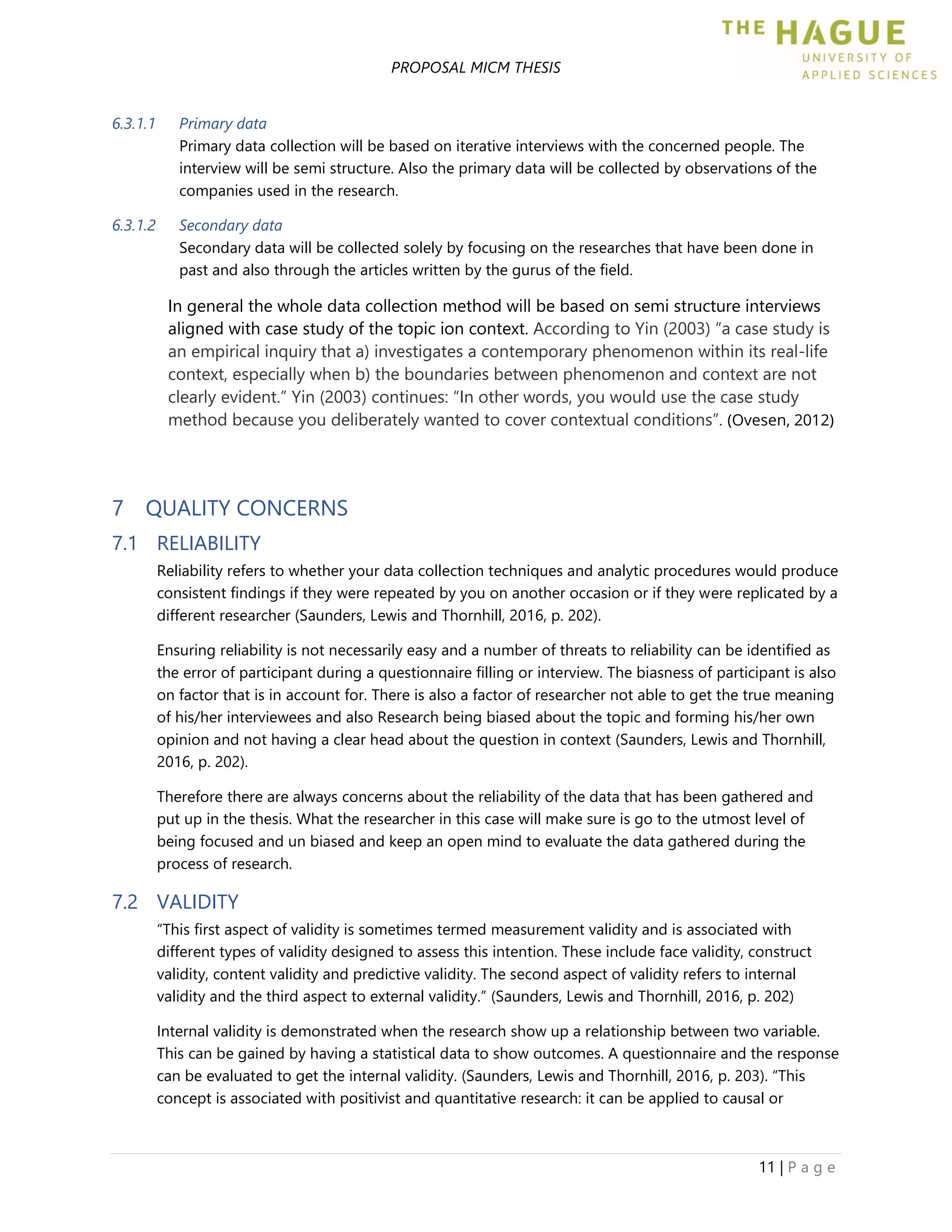 PROPOSAL MICM THESIS
11 | P a g e
6.3.1.1 Primary data
Primary data collection will be based on iterative interviews with the concerned people. The
interview will be semi structure. Also the primary data will be collected by observations of the
companies used in the research.
6.3.1.2 Secondary data
Secondary data will be collected solely by focusing on the researches that have been done in
past and also through the articles written by the gurus of the field.
In general the whole data collection method will be based on semi structure interviews
aligned with case study of the topic ion context. According to Yin (2003) “a case study is
an empirical inquiry that a) investigates a contemporary phenomenon within its real-life
context, especially when b) the boundaries between phenomenon and context are not
clearly evident.” Yin (2003) continues: “In other words, you would use the case study
method because you deliberately wanted to cover contextual conditions”. (Ovesen, 2012)
7 QUALITY CONCERNS
7.1 RELIABILITY
Reliability refers to whether your data collection techniques and analytic procedures would produce
consistent findings if they were repeated by you on another occasion or if they were replicated by a
different researcher (Saunders, Lewis and Thornhill, 2016, p. 202).
Ensuring reliability is not necessarily easy and a number of threats to reliability can be identified as
the error of participant during a questionnaire filling or interview. The biasness of participant is also
on factor that is in account for. There is also a factor of researcher not able to get the true meaning
of his/her interviewees and also Research being biased about the topic and forming his/her own
opinion and not having a clear head about the question in context (Saunders, Lewis and Thornhill,
2016, p. 202).
Therefore there are always concerns about the reliability of the data that has been gathered and
put up in the thesis. What the researcher in this case will make sure is go to the utmost level of
being focused and un biased and keep an open mind to evaluate the data gathered during the
process of research.
7.2 VALIDITY
“This first aspect of validity is sometimes termed measurement validity and is associated with
different types of validity designed to assess this intention. These include face validity, construct
validity, content validity and predictive validity. The second aspect of validity refers to internal
validity and the third aspect to external validity.” (Saunders, Lewis and Thornhill, 2016, p. 202)
Internal validity is demonstrated when the research show up a relationship between two variable.
This can be gained by having a statistical data to show outcomes. A questionnaire and the response
can be evaluated to get the internal validity. (Saunders, Lewis and Thornhill, 2016, p. 203). “This
concept is associated with positivist and quantitative research: it can be applied to causal or
 