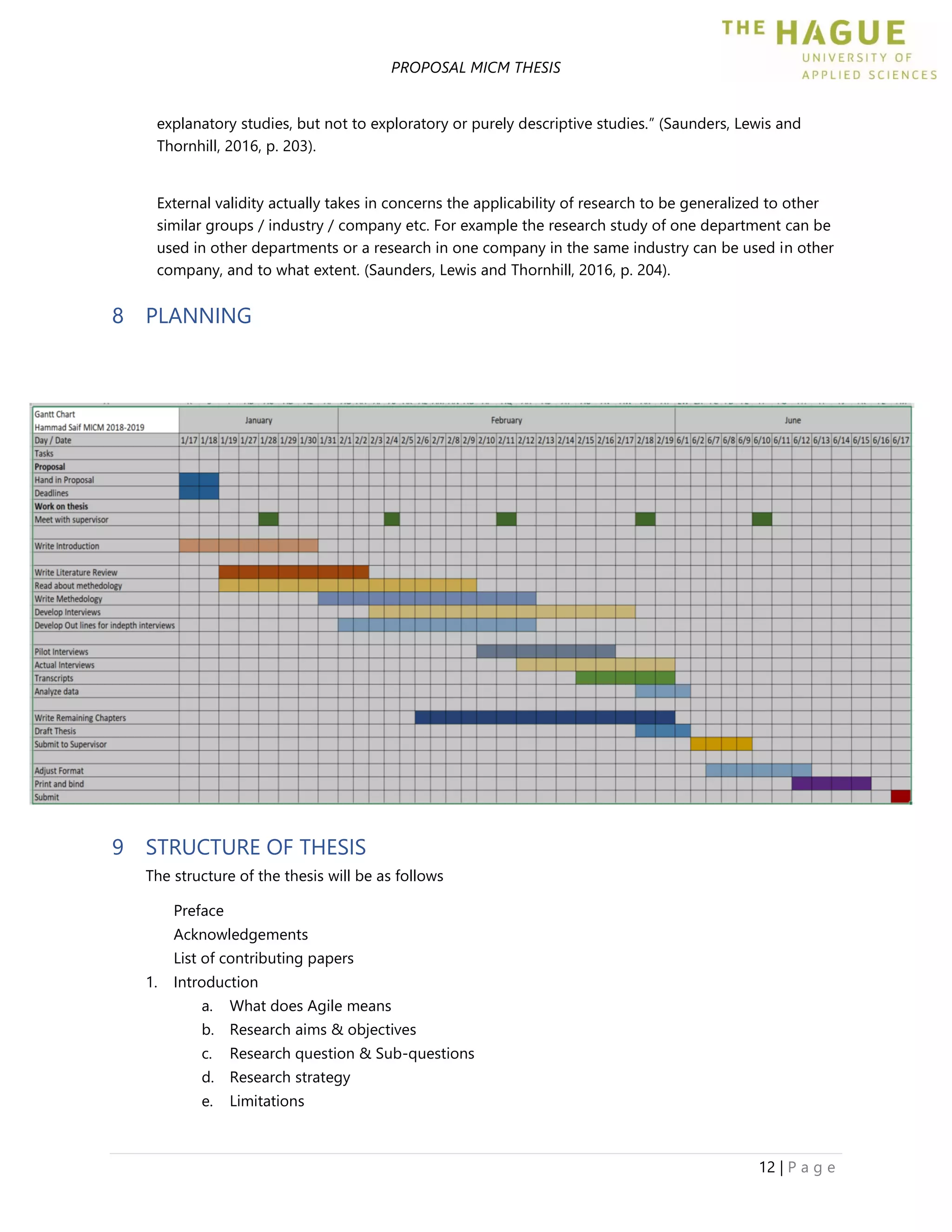 PROPOSAL MICM THESIS
12 | P a g e
explanatory studies, but not to exploratory or purely descriptive studies.” (Saunders, Lewis and
Thornhill, 2016, p. 203).
External validity actually takes in concerns the applicability of research to be generalized to other
similar groups / industry / company etc. For example the research study of one department can be
used in other departments or a research in one company in the same industry can be used in other
company, and to what extent. (Saunders, Lewis and Thornhill, 2016, p. 204).
8 PLANNING
9 STRUCTURE OF THESIS
The structure of the thesis will be as follows
Preface
Acknowledgements
List of contributing papers
1. Introduction
a. What does Agile means
b. Research aims & objectives
c. Research question & Sub-questions
d. Research strategy
e. Limitations
 
