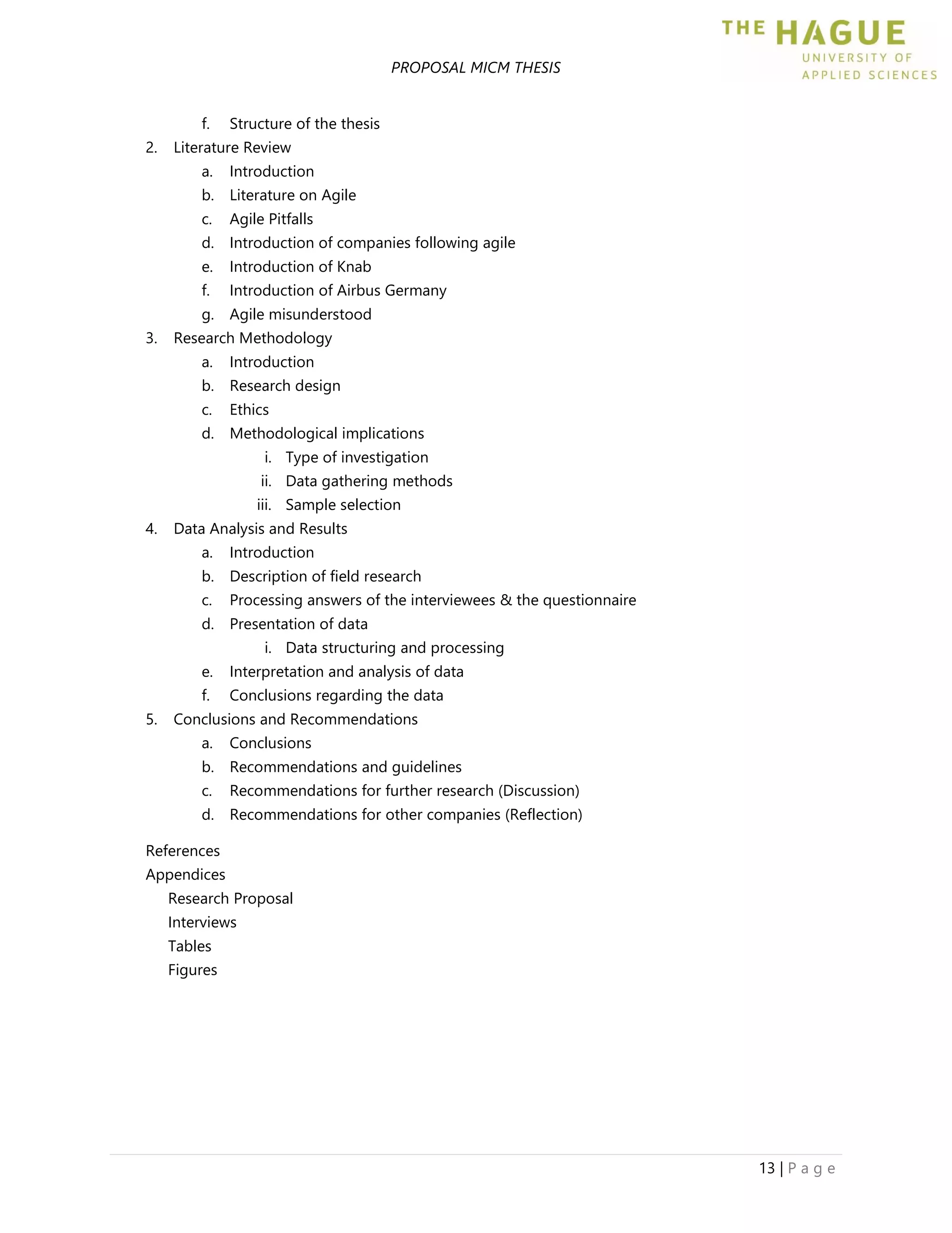 PROPOSAL MICM THESIS
13 | P a g e
f. Structure of the thesis
2. Literature Review
a. Introduction
b. Literature on Agile
c. Agile Pitfalls
d. Introduction of companies following agile
e. Introduction of Knab
f. Introduction of Airbus Germany
g. Agile misunderstood
3. Research Methodology
a. Introduction
b. Research design
c. Ethics
d. Methodological implications
i. Type of investigation
ii. Data gathering methods
iii. Sample selection
4. Data Analysis and Results
a. Introduction
b. Description of field research
c. Processing answers of the interviewees & the questionnaire
d. Presentation of data
i. Data structuring and processing
e. Interpretation and analysis of data
f. Conclusions regarding the data
5. Conclusions and Recommendations
a. Conclusions
b. Recommendations and guidelines
c. Recommendations for further research (Discussion)
d. Recommendations for other companies (Reflection)
References
Appendices
Research Proposal
Interviews
Tables
Figures
 