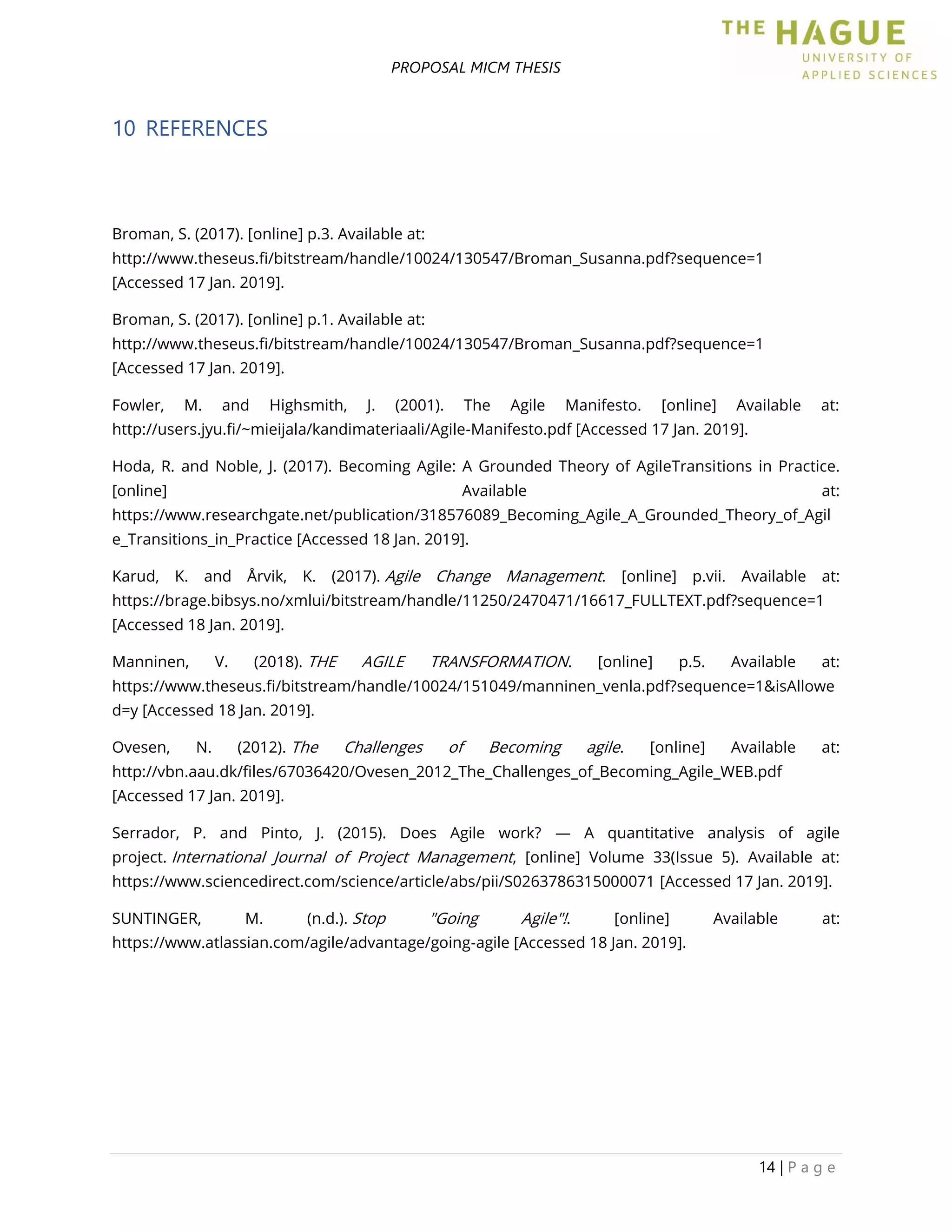 PROPOSAL MICM THESIS
14 | P a g e
10 REFERENCES
Broman, S. (2017). [online] p.3. Available at:
http://www.theseus.fi/bitstream/handle/10024/130547/Broman_Susanna.pdf?sequence=1
[Accessed 17 Jan. 2019].
Broman, S. (2017). [online] p.1. Available at:
http://www.theseus.fi/bitstream/handle/10024/130547/Broman_Susanna.pdf?sequence=1
[Accessed 17 Jan. 2019].
Fowler, M. and Highsmith, J. (2001). The Agile Manifesto. [online] Available at:
http://users.jyu.fi/~mieijala/kandimateriaali/Agile-Manifesto.pdf [Accessed 17 Jan. 2019].
Hoda, R. and Noble, J. (2017). Becoming Agile: A Grounded Theory of AgileTransitions in Practice.
[online] Available at:
https://www.researchgate.net/publication/318576089_Becoming_Agile_A_Grounded_Theory_of_Agil
e_Transitions_in_Practice [Accessed 18 Jan. 2019].
Karud, K. and Årvik, K. (2017). Agile Change Management. [online] p.vii. Available at:
https://brage.bibsys.no/xmlui/bitstream/handle/11250/2470471/16617_FULLTEXT.pdf?sequence=1
[Accessed 18 Jan. 2019].
Manninen, V. (2018). THE AGILE TRANSFORMATION. [online] p.5. Available at:
https://www.theseus.fi/bitstream/handle/10024/151049/manninen_venla.pdf?sequence=1&isAllowe
d=y [Accessed 18 Jan. 2019].
Ovesen, N. (2012). The Challenges of Becoming agile. [online] Available at:
http://vbn.aau.dk/files/67036420/Ovesen_2012_The_Challenges_of_Becoming_Agile_WEB.pdf
[Accessed 17 Jan. 2019].
Serrador, P. and Pinto, J. (2015). Does Agile work? — A quantitative analysis of agile
project. International Journal of Project Management, [online] Volume 33(Issue 5). Available at:
https://www.sciencedirect.com/science/article/abs/pii/S0263786315000071 [Accessed 17 Jan. 2019].
SUNTINGER, M. (n.d.). Stop "Going Agile"!. [online] Available at:
https://www.atlassian.com/agile/advantage/going-agile [Accessed 18 Jan. 2019].
 