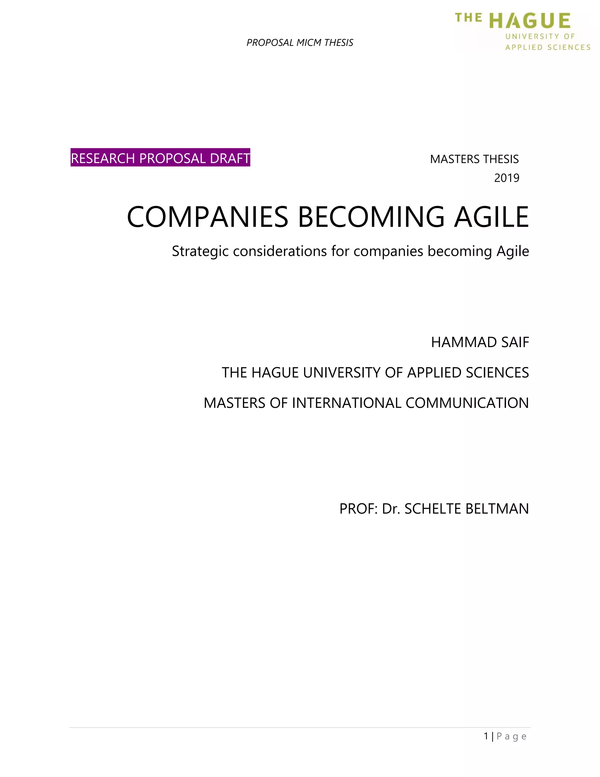 PROPOSAL MICM THESIS
1 | P a g e
RESEARCH PROPOSAL DRAFT MASTERS THESIS
2019
COMPANIES BECOMING AGILE
Strategic considerations for companies becoming Agile
HAMMAD SAIF
THE HAGUE UNIVERSITY OF APPLIED SCIENCES
MASTERS OF INTERNATIONAL COMMUNICATION
PROF: Dr. SCHELTE BELTMAN
 