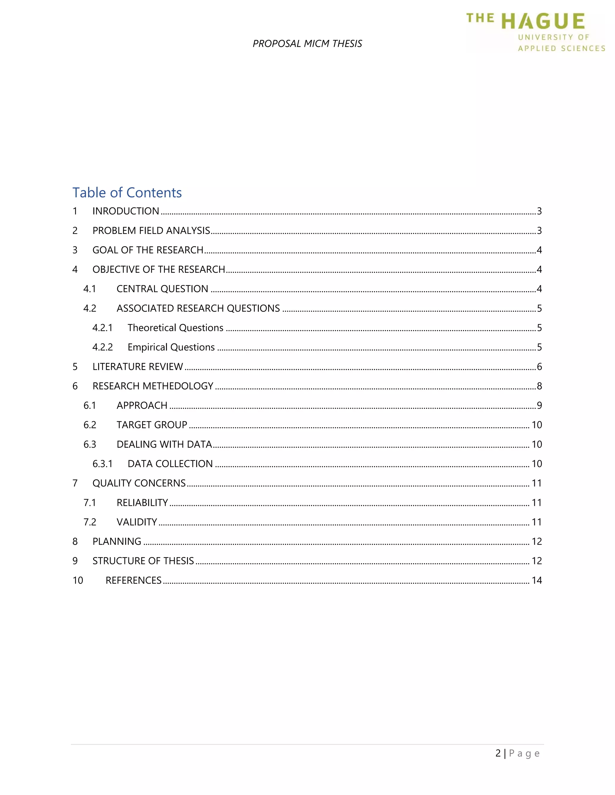 PROPOSAL MICM THESIS
2 | P a g e
Table of Contents
1 INRODUCTION.............................................................................................................................................................................3
2 PROBLEM FIELD ANALYSIS......................................................................................................................................................3
3 GOAL OF THE RESEARCH.........................................................................................................................................................4
4 OBJECTIVE OF THE RESEARCH...............................................................................................................................................4
4.1 CENTRAL QUESTION ......................................................................................................................................................4
4.2 ASSOCIATED RESEARCH QUESTIONS .....................................................................................................................5
4.2.1 Theoretical Questions ...............................................................................................................................................5
4.2.2 Empirical Questions ...................................................................................................................................................5
5 LITERATURE REVIEW..................................................................................................................................................................6
6 RESEARCH METHEDOLOGY ....................................................................................................................................................8
6.1 APPROACH .........................................................................................................................................................................9
6.2 TARGET GROUP ............................................................................................................................................................. 10
6.3 DEALING WITH DATA.................................................................................................................................................. 10
6.3.1 DATA COLLECTION ................................................................................................................................................. 10
7 QUALITY CONCERNS.............................................................................................................................................................. 11
7.1 RELIABILITY...................................................................................................................................................................... 11
7.2 VALIDITY........................................................................................................................................................................... 11
8 PLANNING .................................................................................................................................................................................. 12
9 STRUCTURE OF THESIS.......................................................................................................................................................... 12
10 REFERENCES......................................................................................................................................................................... 14
 