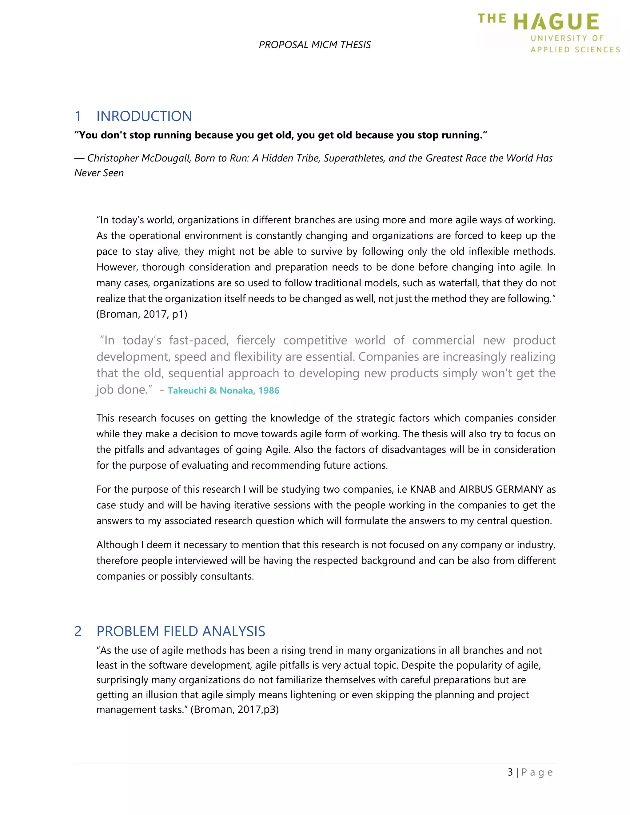 PROPOSAL MICM THESIS
3 | P a g e
1 INRODUCTION
“You don't stop running because you get old, you get old because you stop running.”
― Christopher McDougall, Born to Run: A Hidden Tribe, Superathletes, and the Greatest Race the World Has
Never Seen
“In today’s world, organizations in different branches are using more and more agile ways of working.
As the operational environment is constantly changing and organizations are forced to keep up the
pace to stay alive, they might not be able to survive by following only the old inflexible methods.
However, thorough consideration and preparation needs to be done before changing into agile. In
many cases, organizations are so used to follow traditional models, such as waterfall, that they do not
realize that the organization itself needs to be changed as well, not just the method they are following.”
(Broman, 2017, p1)
“In today’s fast-paced, fiercely competitive world of commercial new product
development, speed and flexibility are essential. Companies are increasingly realizing
that the old, sequential approach to developing new products simply won’t get the
job done.” - Takeuchi & Nonaka, 1986
This research focuses on getting the knowledge of the strategic factors which companies consider
while they make a decision to move towards agile form of working. The thesis will also try to focus on
the pitfalls and advantages of going Agile. Also the factors of disadvantages will be in consideration
for the purpose of evaluating and recommending future actions.
For the purpose of this research I will be studying two companies, i.e KNAB and AIRBUS GERMANY as
case study and will be having iterative sessions with the people working in the companies to get the
answers to my associated research question which will formulate the answers to my central question.
Although I deem it necessary to mention that this research is not focused on any company or industry,
therefore people interviewed will be having the respected background and can be also from different
companies or possibly consultants.
2 PROBLEM FIELD ANALYSIS
“As the use of agile methods has been a rising trend in many organizations in all branches and not
least in the software development, agile pitfalls is very actual topic. Despite the popularity of agile,
surprisingly many organizations do not familiarize themselves with careful preparations but are
getting an illusion that agile simply means lightening or even skipping the planning and project
management tasks.” (Broman, 2017,p3)
 