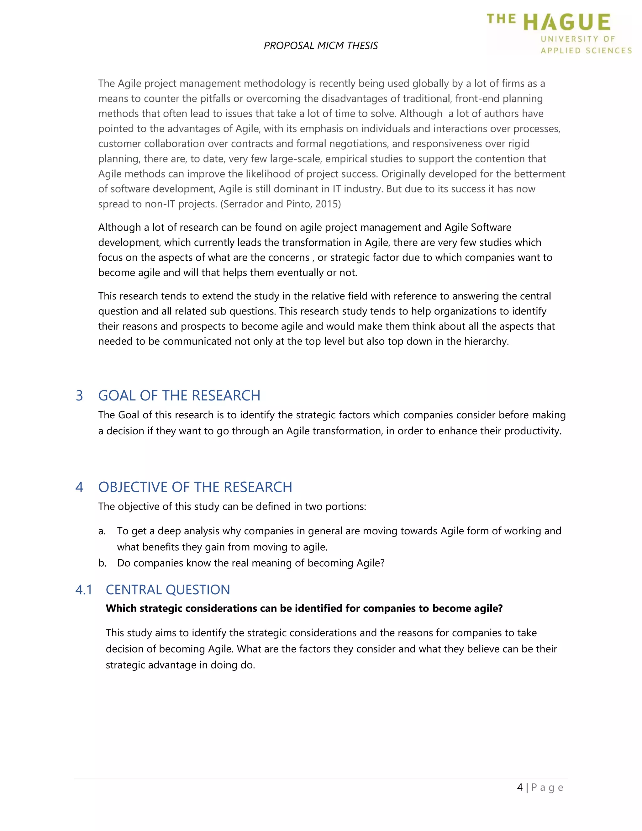 PROPOSAL MICM THESIS
4 | P a g e
The Agile project management methodology is recently being used globally by a lot of firms as a
means to counter the pitfalls or overcoming the disadvantages of traditional, front-end planning
methods that often lead to issues that take a lot of time to solve. Although a lot of authors have
pointed to the advantages of Agile, with its emphasis on individuals and interactions over processes,
customer collaboration over contracts and formal negotiations, and responsiveness over rigid
planning, there are, to date, very few large-scale, empirical studies to support the contention that
Agile methods can improve the likelihood of project success. Originally developed for the betterment
of software development, Agile is still dominant in IT industry. But due to its success it has now
spread to non-IT projects. (Serrador and Pinto, 2015)
Although a lot of research can be found on agile project management and Agile Software
development, which currently leads the transformation in Agile, there are very few studies which
focus on the aspects of what are the concerns , or strategic factor due to which companies want to
become agile and will that helps them eventually or not.
This research tends to extend the study in the relative field with reference to answering the central
question and all related sub questions. This research study tends to help organizations to identify
their reasons and prospects to become agile and would make them think about all the aspects that
needed to be communicated not only at the top level but also top down in the hierarchy.
3 GOAL OF THE RESEARCH
The Goal of this research is to identify the strategic factors which companies consider before making
a decision if they want to go through an Agile transformation, in order to enhance their productivity.
4 OBJECTIVE OF THE RESEARCH
The objective of this study can be defined in two portions:
a. To get a deep analysis why companies in general are moving towards Agile form of working and
what benefits they gain from moving to agile.
b. Do companies know the real meaning of becoming Agile?
4.1 CENTRAL QUESTION
Which strategic considerations can be identified for companies to become agile?
This study aims to identify the strategic considerations and the reasons for companies to take
decision of becoming Agile. What are the factors they consider and what they believe can be their
strategic advantage in doing do.
 