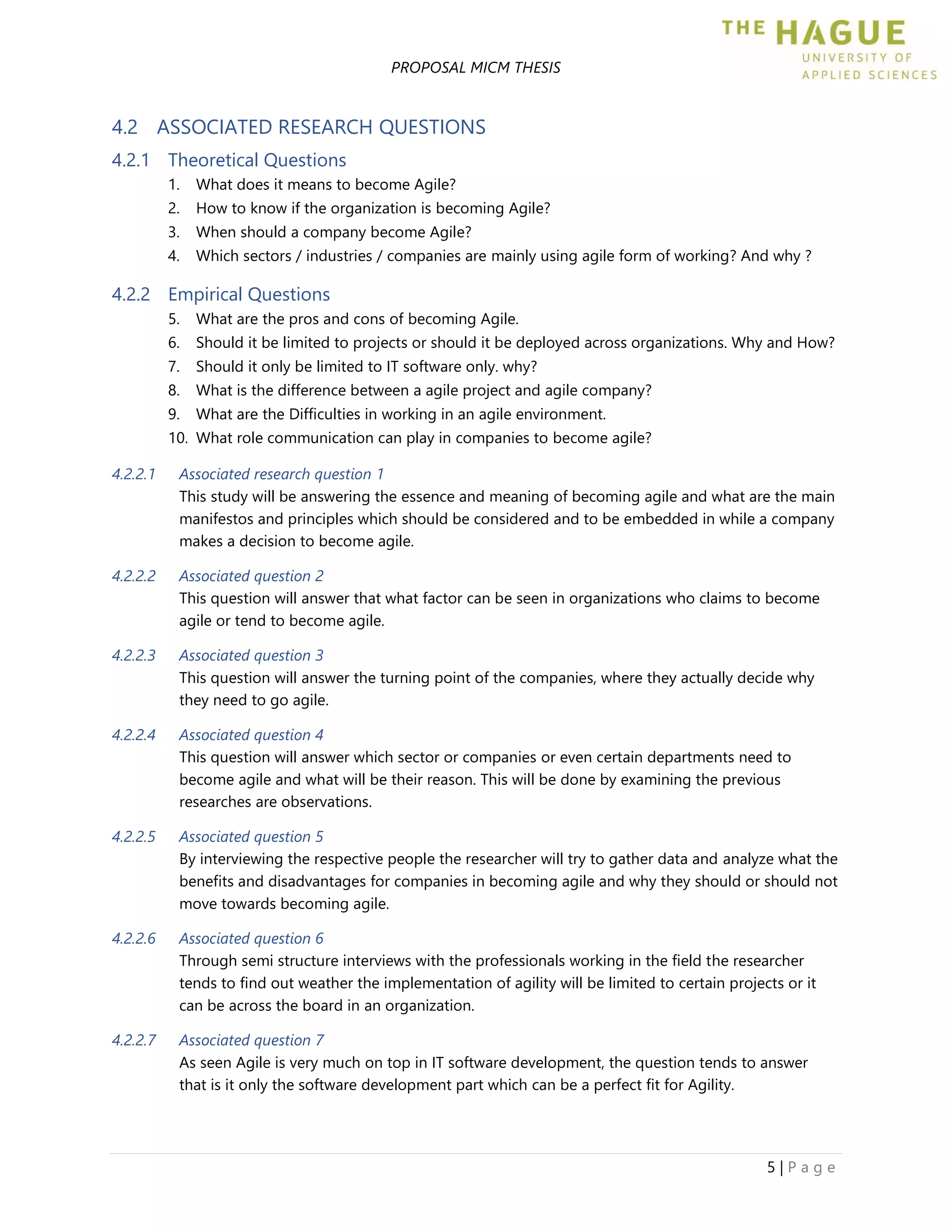 PROPOSAL MICM THESIS
5 | P a g e
4.2 ASSOCIATED RESEARCH QUESTIONS
4.2.1 Theoretical Questions
1. What does it means to become Agile?
2. How to know if the organization is becoming Agile?
3. When should a company become Agile?
4. Which sectors / industries / companies are mainly using agile form of working? And why ?
4.2.2 Empirical Questions
5. What are the pros and cons of becoming Agile.
6. Should it be limited to projects or should it be deployed across organizations. Why and How?
7. Should it only be limited to IT software only. why?
8. What is the difference between a agile project and agile company?
9. What are the Difficulties in working in an agile environment.
10. What role communication can play in companies to become agile?
4.2.2.1 Associated research question 1
This study will be answering the essence and meaning of becoming agile and what are the main
manifestos and principles which should be considered and to be embedded in while a company
makes a decision to become agile.
4.2.2.2 Associated question 2
This question will answer that what factor can be seen in organizations who claims to become
agile or tend to become agile.
4.2.2.3 Associated question 3
This question will answer the turning point of the companies, where they actually decide why
they need to go agile.
4.2.2.4 Associated question 4
This question will answer which sector or companies or even certain departments need to
become agile and what will be their reason. This will be done by examining the previous
researches are observations.
4.2.2.5 Associated question 5
By interviewing the respective people the researcher will try to gather data and analyze what the
benefits and disadvantages for companies in becoming agile and why they should or should not
move towards becoming agile.
4.2.2.6 Associated question 6
Through semi structure interviews with the professionals working in the field the researcher
tends to find out weather the implementation of agility will be limited to certain projects or it
can be across the board in an organization.
4.2.2.7 Associated question 7
As seen Agile is very much on top in IT software development, the question tends to answer
that is it only the software development part which can be a perfect fit for Agility.
 