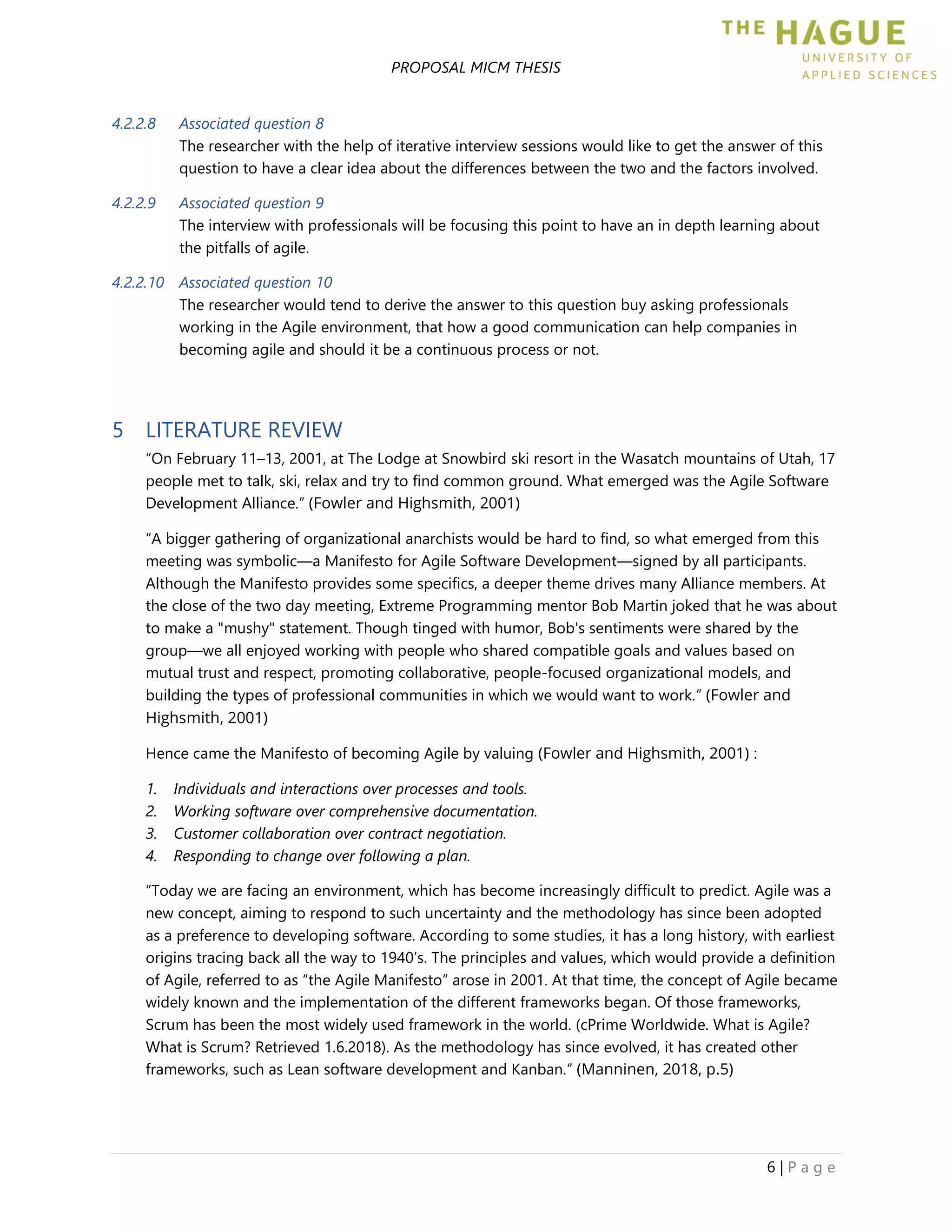 PROPOSAL MICM THESIS
6 | P a g e
4.2.2.8 Associated question 8
The researcher with the help of iterative interview sessions would like to get the answer of this
question to have a clear idea about the differences between the two and the factors involved.
4.2.2.9 Associated question 9
The interview with professionals will be focusing this point to have an in depth learning about
the pitfalls of agile.
4.2.2.10 Associated question 10
The researcher would tend to derive the answer to this question buy asking professionals
working in the Agile environment, that how a good communication can help companies in
becoming agile and should it be a continuous process or not.
5 LITERATURE REVIEW
“On February 11–13, 2001, at The Lodge at Snowbird ski resort in the Wasatch mountains of Utah, 17
people met to talk, ski, relax and try to find common ground. What emerged was the Agile Software
Development Alliance.” (Fowler and Highsmith, 2001)
“A bigger gathering of organizational anarchists would be hard to find, so what emerged from this
meeting was symbolic—a Manifesto for Agile Software Development—signed by all participants.
Although the Manifesto provides some specifics, a deeper theme drives many Alliance members. At
the close of the two day meeting, Extreme Programming mentor Bob Martin joked that he was about
to make a "mushy" statement. Though tinged with humor, Bob's sentiments were shared by the
group—we all enjoyed working with people who shared compatible goals and values based on
mutual trust and respect, promoting collaborative, people-focused organizational models, and
building the types of professional communities in which we would want to work.” (Fowler and
Highsmith, 2001)
Hence came the Manifesto of becoming Agile by valuing (Fowler and Highsmith, 2001) :
1. Individuals and interactions over processes and tools.
2. Working software over comprehensive documentation.
3. Customer collaboration over contract negotiation.
4. Responding to change over following a plan.
“Today we are facing an environment, which has become increasingly difficult to predict. Agile was a
new concept, aiming to respond to such uncertainty and the methodology has since been adopted
as a preference to developing software. According to some studies, it has a long history, with earliest
origins tracing back all the way to 1940’s. The principles and values, which would provide a definition
of Agile, referred to as “the Agile Manifesto” arose in 2001. At that time, the concept of Agile became
widely known and the implementation of the different frameworks began. Of those frameworks,
Scrum has been the most widely used framework in the world. (cPrime Worldwide. What is Agile?
What is Scrum? Retrieved 1.6.2018). As the methodology has since evolved, it has created other
frameworks, such as Lean software development and Kanban.” (Manninen, 2018, p.5)
 