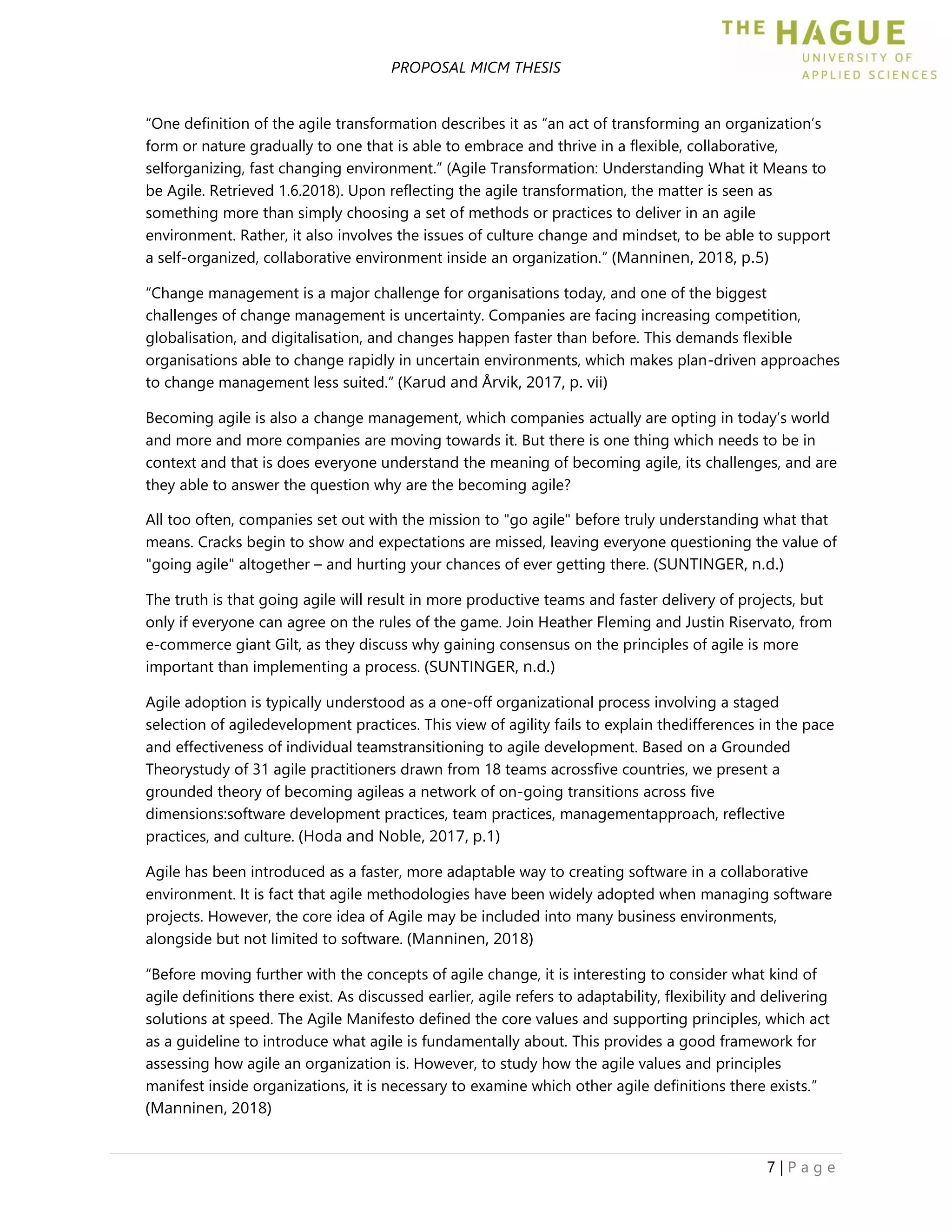 PROPOSAL MICM THESIS
7 | P a g e
“One definition of the agile transformation describes it as “an act of transforming an organization’s
form or nature gradually to one that is able to embrace and thrive in a flexible, collaborative,
selforganizing, fast changing environment.” (Agile Transformation: Understanding What it Means to
be Agile. Retrieved 1.6.2018). Upon reflecting the agile transformation, the matter is seen as
something more than simply choosing a set of methods or practices to deliver in an agile
environment. Rather, it also involves the issues of culture change and mindset, to be able to support
a self-organized, collaborative environment inside an organization.” (Manninen, 2018, p.5)
“Change management is a major challenge for organisations today, and one of the biggest
challenges of change management is uncertainty. Companies are facing increasing competition,
globalisation, and digitalisation, and changes happen faster than before. This demands flexible
organisations able to change rapidly in uncertain environments, which makes plan-driven approaches
to change management less suited.” (Karud and Årvik, 2017, p. vii)
Becoming agile is also a change management, which companies actually are opting in today’s world
and more and more companies are moving towards it. But there is one thing which needs to be in
context and that is does everyone understand the meaning of becoming agile, its challenges, and are
they able to answer the question why are the becoming agile?
All too often, companies set out with the mission to "go agile" before truly understanding what that
means. Cracks begin to show and expectations are missed, leaving everyone questioning the value of
"going agile" altogether – and hurting your chances of ever getting there. (SUNTINGER, n.d.)
The truth is that going agile will result in more productive teams and faster delivery of projects, but
only if everyone can agree on the rules of the game. Join Heather Fleming and Justin Riservato, from
e-commerce giant Gilt, as they discuss why gaining consensus on the principles of agile is more
important than implementing a process. (SUNTINGER, n.d.)
Agile adoption is typically understood as a one-off organizational process involving a staged
selection of agiledevelopment practices. This view of agility fails to explain thedifferences in the pace
and effectiveness of individual teamstransitioning to agile development. Based on a Grounded
Theorystudy of 31 agile practitioners drawn from 18 teams acrossﬁve countries, we present a
grounded theory of becoming agileas a network of on-going transitions across ﬁve
dimensions:software development practices, team practices, managementapproach, reﬂective
practices, and culture. (Hoda and Noble, 2017, p.1)
Agile has been introduced as a faster, more adaptable way to creating software in a collaborative
environment. It is fact that agile methodologies have been widely adopted when managing software
projects. However, the core idea of Agile may be included into many business environments,
alongside but not limited to software. (Manninen, 2018)
“Before moving further with the concepts of agile change, it is interesting to consider what kind of
agile definitions there exist. As discussed earlier, agile refers to adaptability, flexibility and delivering
solutions at speed. The Agile Manifesto defined the core values and supporting principles, which act
as a guideline to introduce what agile is fundamentally about. This provides a good framework for
assessing how agile an organization is. However, to study how the agile values and principles
manifest inside organizations, it is necessary to examine which other agile definitions there exists.”
(Manninen, 2018)
 