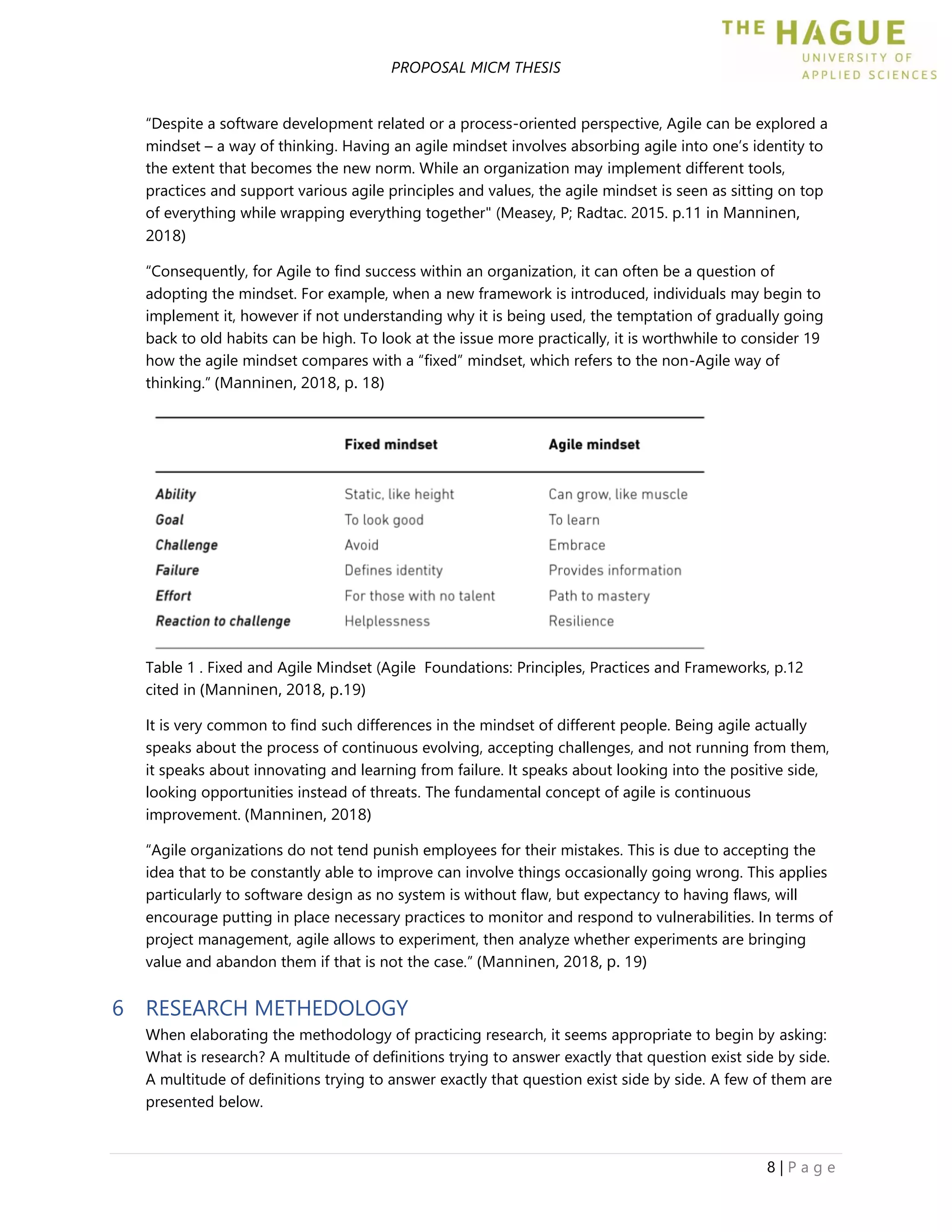 PROPOSAL MICM THESIS
8 | P a g e
“Despite a software development related or a process-oriented perspective, Agile can be explored a
mindset – a way of thinking. Having an agile mindset involves absorbing agile into one’s identity to
the extent that becomes the new norm. While an organization may implement different tools,
practices and support various agile principles and values, the agile mindset is seen as sitting on top
of everything while wrapping everything together" (Measey, P; Radtac. 2015. p.11 in Manninen,
2018)
“Consequently, for Agile to find success within an organization, it can often be a question of
adopting the mindset. For example, when a new framework is introduced, individuals may begin to
implement it, however if not understanding why it is being used, the temptation of gradually going
back to old habits can be high. To look at the issue more practically, it is worthwhile to consider 19
how the agile mindset compares with a “fixed” mindset, which refers to the non-Agile way of
thinking.” (Manninen, 2018, p. 18)
Table 1 . Fixed and Agile Mindset (Agile Foundations: Principles, Practices and Frameworks, p.12
cited in (Manninen, 2018, p.19)
It is very common to find such differences in the mindset of different people. Being agile actually
speaks about the process of continuous evolving, accepting challenges, and not running from them,
it speaks about innovating and learning from failure. It speaks about looking into the positive side,
looking opportunities instead of threats. The fundamental concept of agile is continuous
improvement. (Manninen, 2018)
“Agile organizations do not tend punish employees for their mistakes. This is due to accepting the
idea that to be constantly able to improve can involve things occasionally going wrong. This applies
particularly to software design as no system is without flaw, but expectancy to having flaws, will
encourage putting in place necessary practices to monitor and respond to vulnerabilities. In terms of
project management, agile allows to experiment, then analyze whether experiments are bringing
value and abandon them if that is not the case.” (Manninen, 2018, p. 19)
6 RESEARCH METHEDOLOGY
When elaborating the methodology of practicing research, it seems appropriate to begin by asking:
What is research? A multitude of definitions trying to answer exactly that question exist side by side.
A multitude of definitions trying to answer exactly that question exist side by side. A few of them are
presented below.
 