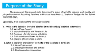 Purpose of the Study
The purpose of this research is to determine the status of work-life balance, work quality and
job performance of Secondary Teachers in Hinatuan West District, Division of Surigao del Sur School
Year 2023-2024.
Specifically, it will to answer the following questions:
1. What is the status of work-life balance of the secondary teachers in terms of:
1.1. Work Place Support
1.2. Work Interference with Personal Life
1.3. Personal Life Interference with Work
1.4. Satisfaction with Work-Life Balance
1.5. Improve Effectiveness at Work
2. What is the level of quality of work life of the teachers in terms of:
2.1. Work Environment
2.2. Organization culture and climate
2.3. Relation and co-cooperation
 