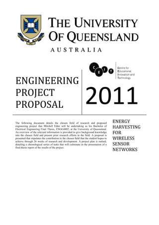ENGINEERING
PROJECT
PROPOSAL 2011
The following document details the chosen field of research and proposed
engineering project that Mitchell Elder will be undertaking as his Bachelor of
Electrical Engineering Final Thesis, ENGG4802, at the University of Queensland.
An overview of the relevant information is provided to give background knowledge
into the chosen field and present prior research efforts in the field. A proposal is
presented that stipulates the contribution to the chosen field that the student hopes to
achieve through 26 weeks of research and development. A project plan is outlaid,
detailing a chronological series of tasks that will culminate in the presentation of a
final thesis report of the results of the project.
ENERGY
HARVESTING
FOR
WIRELESS
SENSOR
NETWORKS
 