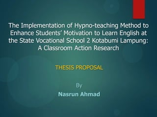 The Implementation of Hypno-teaching Method to
Enhance Students‟ Motivation to Learn English at
the State Vocational School 2 Kotabumi Lampung:
A Classroom Action Research
THESIS PROPOSAL

By
Nasrun Ahmad

 