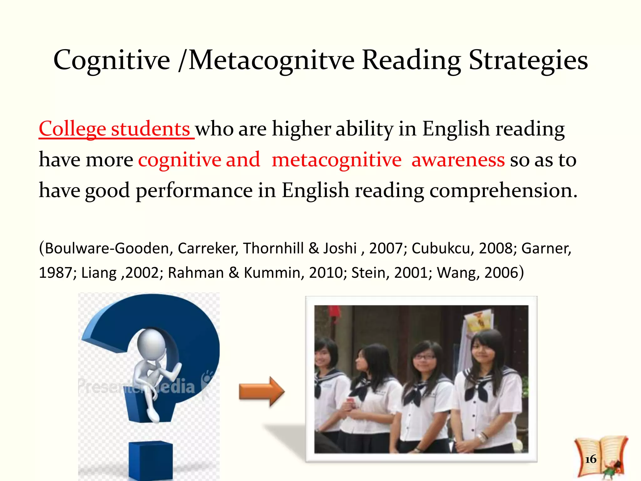 Cognitive /Metacognitve Reading Strategies

College students who are higher ability in English reading
have more cognitive and metacognitive awareness so as to
have good performance in English reading comprehension.

(Boulware-Gooden, Carreker, Thornhill & Joshi , 2007; Cubukcu, 2008; Garner,
1987; Liang ,2002; Rahman & Kummin, 2010; Stein, 2001; Wang, 2006)




                                                                               16
 