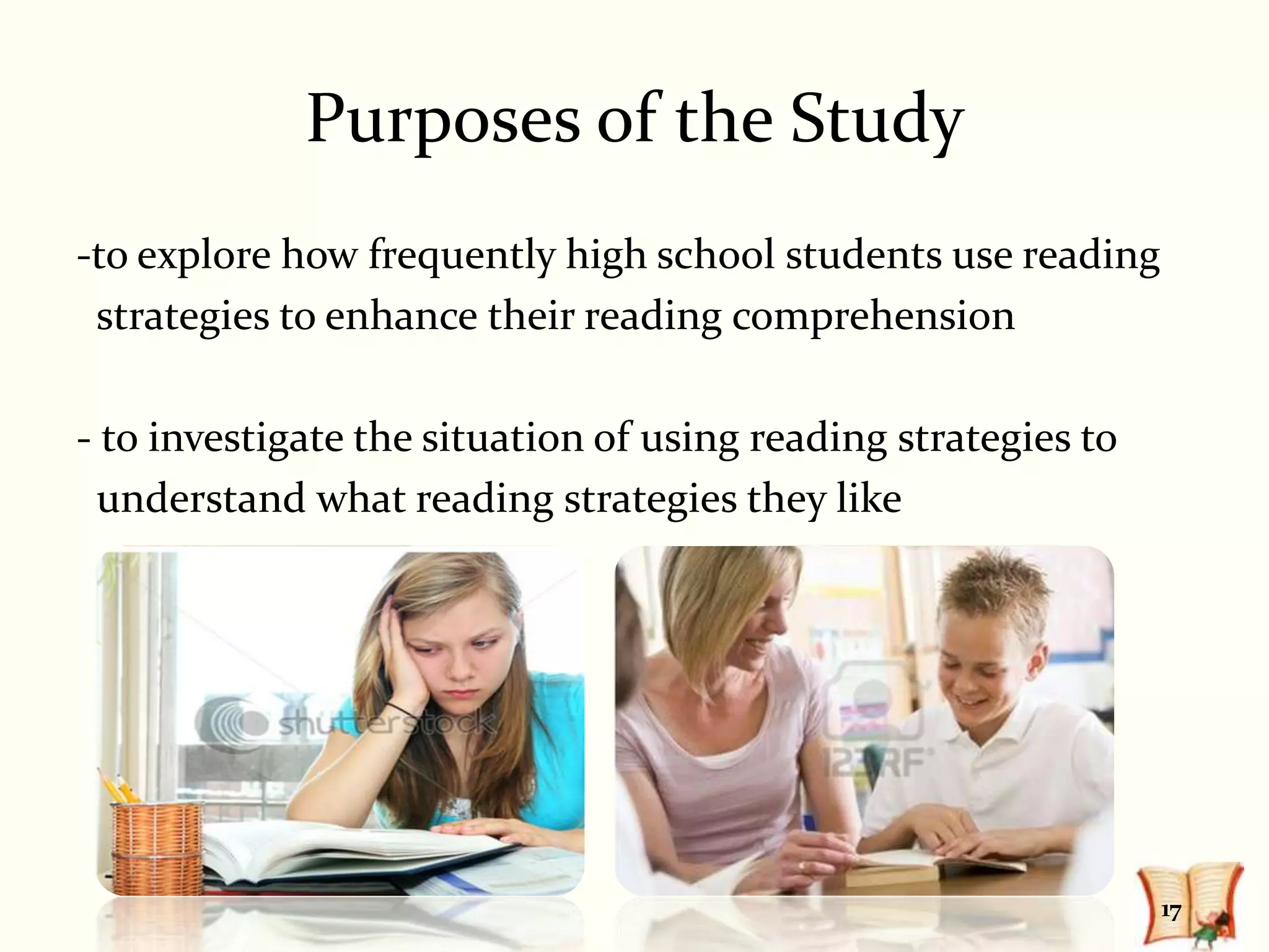 Purposes of the Study
-to explore how frequently high school students use reading
 strategies to enhance their reading comprehension

- to investigate the situation of using reading strategies to
  understand what reading strategies they like




                                                                17
 