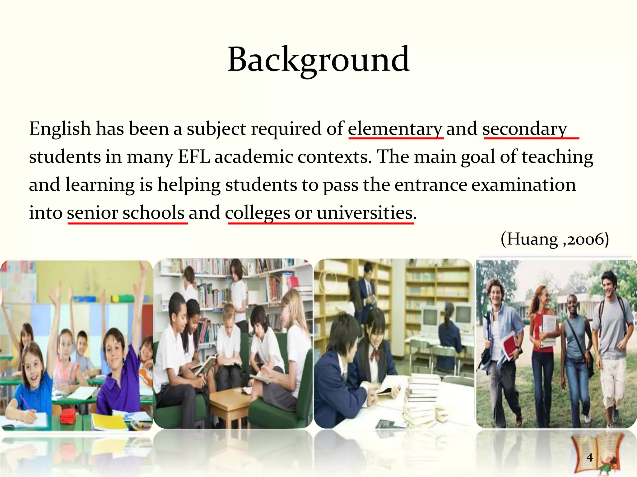 Background
English has been a subject required of elementary and secondary
students in many EFL academic contexts. The main goal of teaching
and learning is helping students to pass the entrance examination
into senior schools and colleges or universities.
                                                      (Huang ,2006)




                                                                4
 