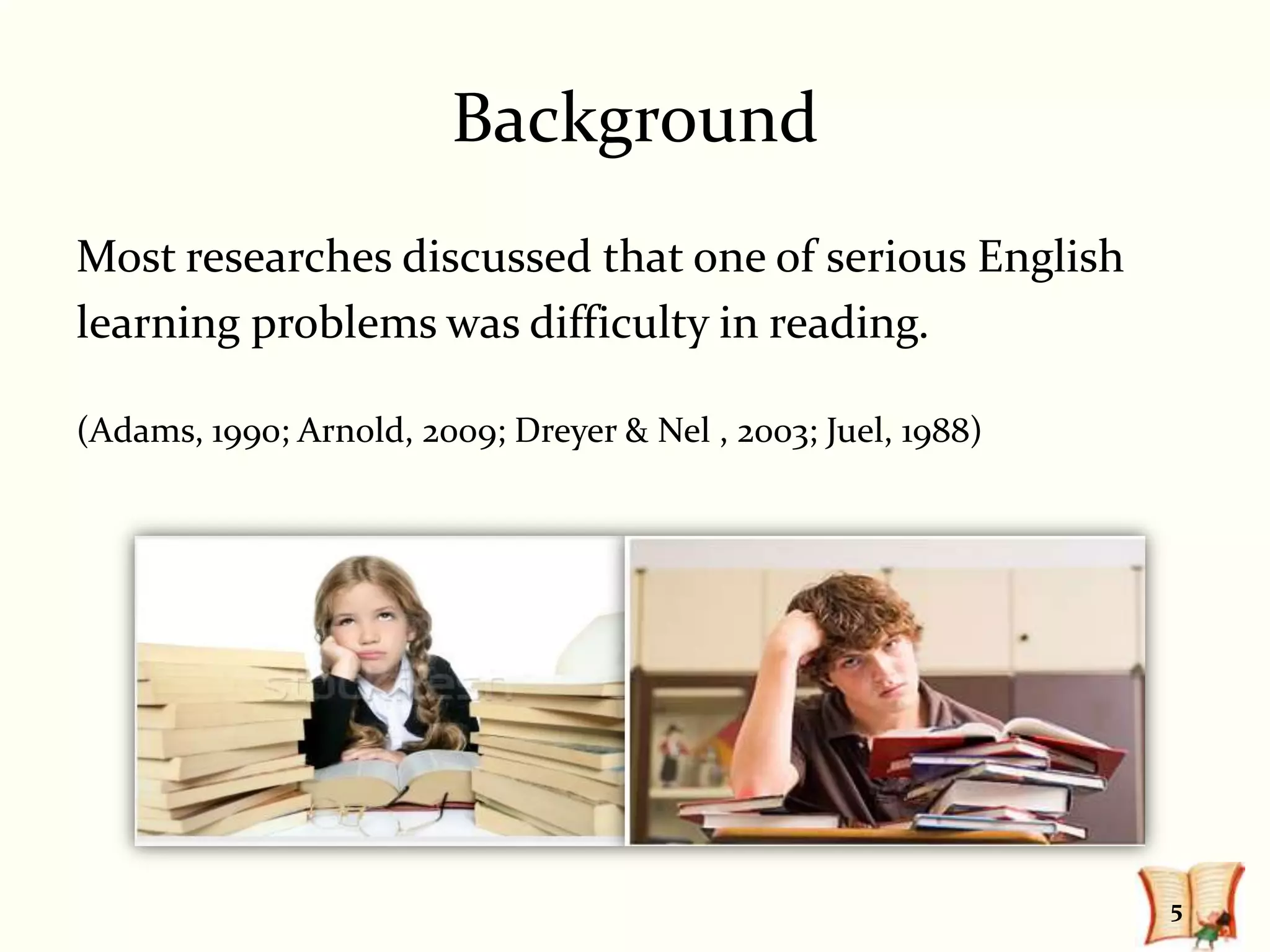 Background
Most researches discussed that one of serious English
learning problems was difficulty in reading.

(Adams, 1990; Arnold, 2009; Dreyer & Nel , 2003; Juel, 1988)




                                                               5
 