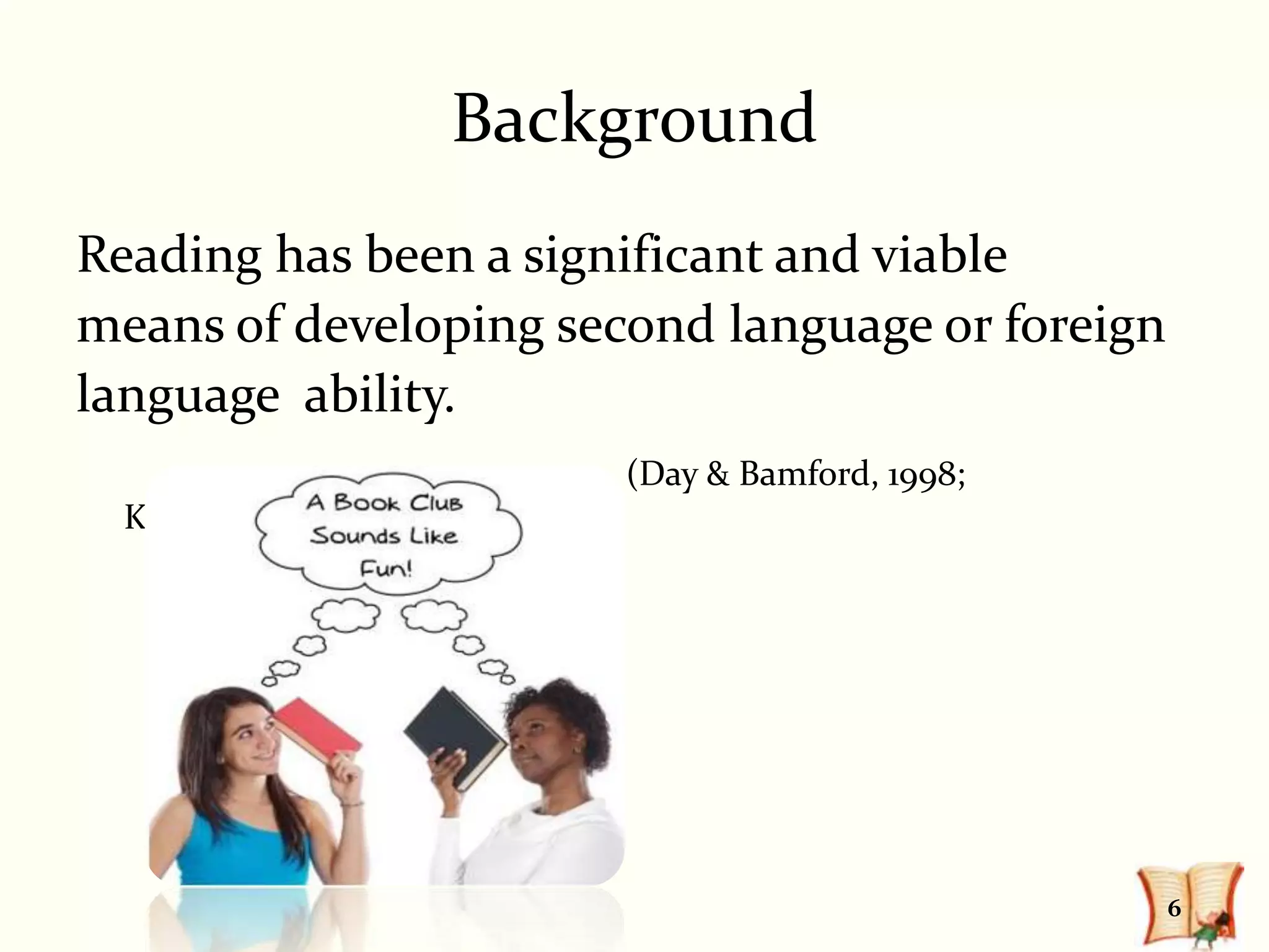 Background
Reading has been a significant and viable
means of developing second language or foreign
language ability.
                       (Day & Bamford, 1998;
  Krashen, 1995)




                                                 6
 