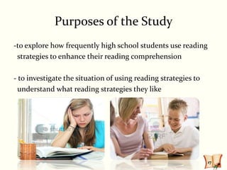 Purposes of the Study
-to explore how frequently high school students use reading
 strategies to enhance their reading comprehension

- to investigate the situation of using reading strategies to
  understand what reading strategies they like




                                                                17
 