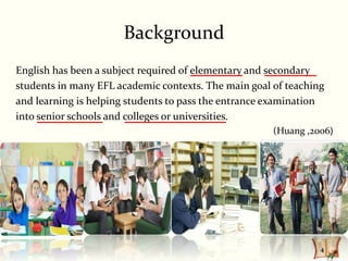 Background
English has been a subject required of elementary and secondary
students in many EFL academic contexts. The main goal of teaching
and learning is helping students to pass the entrance examination
into senior schools and colleges or universities.
                                                      (Huang ,2006)




                                                                4
 