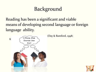 Background
Reading has been a significant and viable
means of developing second language or foreign
language ability.
                       (Day & Bamford, 1998;
  Krashen, 1995)




                                                 6
 