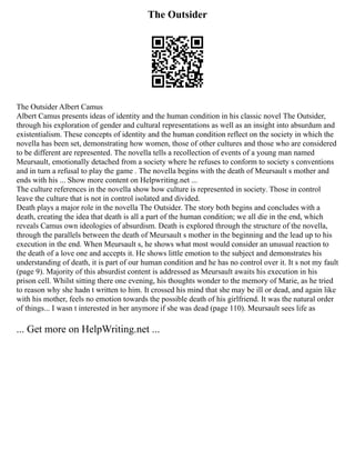 The Outsider
The Outsider Albert Camus
Albert Camus presents ideas of identity and the human condition in his classic novel The Outsider,
through his exploration of gender and cultural representations as well as an insight into absurdum and
existentialism. These concepts of identity and the human condition reflect on the society in which the
novella has been set, demonstrating how women, those of other cultures and those who are considered
to be different are represented. The novella tells a recollection of events of a young man named
Meursault, emotionally detached from a society where he refuses to conform to society s conventions
and in turn a refusal to play the game . The novella begins with the death of Meursault s mother and
ends with his ... Show more content on Helpwriting.net ...
The culture references in the novella show how culture is represented in society. Those in control
leave the culture that is not in control isolated and divided.
Death plays a major role in the novella The Outsider. The story both begins and concludes with a
death, creating the idea that death is all a part of the human condition; we all die in the end, which
reveals Camus own ideologies of absurdism. Death is explored through the structure of the novella,
through the parallels between the death of Meursault s mother in the beginning and the lead up to his
execution in the end. When Meursault s, he shows what most would consider an unusual reaction to
the death of a love one and accepts it. He shows little emotion to the subject and demonstrates his
understanding of death, it is part of our human condition and he has no control over it. It s not my fault
(page 9). Majority of this absurdist content is addressed as Meursault awaits his execution in his
prison cell. Whilst sitting there one evening, his thoughts wonder to the memory of Marie, as he tried
to reason why she hadn t written to him. It crossed his mind that she may be ill or dead, and again like
with his mother, feels no emotion towards the possible death of his girlfriend. It was the natural order
of things... I wasn t interested in her anymore if she was dead (page 110). Meursault sees life as
... Get more on HelpWriting.net ...
 