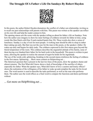 The Struggle Of A Father s Life On Sundays By Robert Hayden
In this poem, the author Robert Hayden dramatizes the conflict of a father son relationship, inviting us
to recall our past relationships with parents with him. This poem was written so the speaker can reflect
on his own life and help the reader connect to him.
The opening stanza sets the scene with the speaker telling us about his father s life on Sundays. Note
how the author uses imagery to show his inner feelings of coldness towards his father at time, using
words like blue black cold (line 2) and cracked hands (line 30). These words also show a sense of
loneliness. Sunday is a day of rest for most people. A working man should be able to sleep in rather
than waking up early. But that was not the case for the man in this poem, or the speaker s father. He
wakes up early and begins his daily tasks. The coldness expressed in this first stanza goes beyond the
literal temperature of the room. This coldness describes the ungrateful attitude of his family, none of
them having ever thanked their father for his hard work in the household. This poem is written in past
tense, allowing the speaker to realize the amount of regret he holds for his ingratitude.
The use of the words cold, splintering, breaking in the second stanza reinforces the feeling of coldness
in the first stanza. Splintering ... Show more content on Helpwriting.net ...
The rhetorical question that is present in the last two lines of the poem, show the speakers shame and
almost remorse. The first What did I know shows a lack of knowledge of the sacrifice of others,
especially his father. When the speaker says, What did I know of love s austere and lonely offices?
shows the realization of the willingness of his father to wake up and complete the tasks for his loved
ones. The word austere is used to describe the tasks performed, as well as the man who performs
them. The author uses the word offices as a final word to compare the functions and duties performed
without
... Get more on HelpWriting.net ...
 
