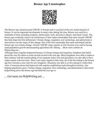 Bronze Age Catastrophes
The Bronze Age started around 2300 BC in Europe and it consisted of the new found material of
bronze. It was an important development in many cities during the time. Bronze was used for a
multitude of items including weapons, chariot parts, tools, decorative objects, and ritual vessels. The
bronze age eventually came to an end because of four major catastrophes that came around 1200 BC
that help shape the first millennium. Climate change, migration, new technology, and administrative
innovations was the origin of this change. One of the first catastrophe that came and helped end the
bronze age was climate change. Around 1200 BC many regions in Afro Eurasia were used to having
rapid population growth and prospering agriculture life. During ... Show more content on
Helpwriting.net ...
Although many tragedies happened because of climate change and migration, kingdoms that failed
paved the way for others to come up and exceed in the iron age. Many kingdoms were able to improve
their military with the metalworking of new popular metal, iron and agriculture was also able to have
improvement with iron tools. There were many negatives that came out of the the ending to the bronze
age but it became a new start for new kingdoms. Humanity was able to evolve and grow within their
cities. Communications had improved with empires establishing roads throughout territory, also
helping populations grow. Climate change, migration, New technology, and administrative innovation
helped bring down the bronze age but build the iron age in
... Get more on HelpWriting.net ...
 