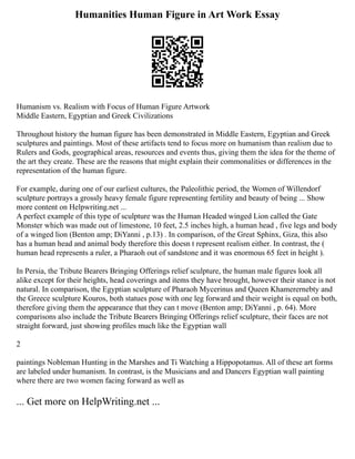 Humanities Human Figure in Art Work Essay
Humanism vs. Realism with Focus of Human Figure Artwork
Middle Eastern, Egyptian and Greek Civilizations
Throughout history the human figure has been demonstrated in Middle Eastern, Egyptian and Greek
sculptures and paintings. Most of these artifacts tend to focus more on humanism than realism due to
Rulers and Gods, geographical areas, resources and events thus, giving them the idea for the theme of
the art they create. These are the reasons that might explain their commonalities or differences in the
representation of the human figure.
For example, during one of our earliest cultures, the Paleolithic period, the Women of Willendorf
sculpture portrays a grossly heavy female figure representing fertility and beauty of being ... Show
more content on Helpwriting.net ...
A perfect example of this type of sculpture was the Human Headed winged Lion called the Gate
Monster which was made out of limestone, 10 feet, 2.5 inches high, a human head , five legs and body
of a winged lion (Benton amp; DiYanni , p.13) . In comparison, of the Great Sphinx, Giza, this also
has a human head and animal body therefore this doesn t represent realism either. In contrast, the (
human head represents a ruler, a Pharaoh out of sandstone and it was enormous 65 feet in height ).
In Persia, the Tribute Bearers Bringing Offerings relief sculpture, the human male figures look all
alike except for their heights, head coverings and items they have brought, however their stance is not
natural. In comparison, the Egyptian sculpture of Pharaoh Mycerinus and Queen Khamerernebty and
the Greece sculpture Kouros, both statues pose with one leg forward and their weight is equal on both,
therefore giving them the appearance that they can t move (Benton amp; DiYanni , p. 64). More
comparisons also include the Tribute Bearers Bringing Offerings relief sculpture, their faces are not
straight forward, just showing profiles much like the Egyptian wall
2
paintings Nobleman Hunting in the Marshes and Ti Watching a Hippopotamus. All of these art forms
are labeled under humanism. In contrast, is the Musicians and and Dancers Egyptian wall painting
where there are two women facing forward as well as
... Get more on HelpWriting.net ...
 