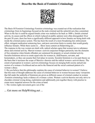 Describe the Basis of Feminist Criminology
The Basis Of Feminist Criminology Feminist criminology was created out of the realization that
criminology from its beginnings focused on the male criminal and the unlawful acts they committed.
When in the fact it could be argued female crime was studied as far back as 1800 s, female criminal
activity, its causes and the effects in which it placed on public opinion were often disregarded. Over
the past 20 years, there has been a significantly different approach in how females are being dealt with
inside the criminal justice system. This has been the result of a more broadening law enforcement
effort, stringent medication sentencing laws, and post conviction limits to reentry that would greatly
influence females. While there seems to ... Show more content on Helpwriting.net ...
The response to the way women are dealt with, radical scholars agree that women turn to substance
abuse and criminal activity. Marxist women s activist conjecture bridges patriarchy into the elements
of free enterprise when female offenders are sentenced for property or sexual criminal activity.
Socialist feminism strives to create equal roles for women as, child bearers, servants, and
homemakers, so they can assume their licit place in society. Socialist feminism is a two part theory on
the basis that it increases the scope of Marxist s theories and the radical women s activist theory .The
extent of perception in women s activist criminology focuses on merging both society and private
sectors of a woman s livelihood and an end to the financial and the social continual pattern of a
woman s abuse.
2. Do you believe that this philosophy explains the cause of criminal behavior in women? I believe
that this train of thought addresses the cause of criminal behavior in women because many viewpoints
that fall under the umbrella of feminism are given as different causes of criminal conduct in women
.Feminist criminology lacks evidence of a woman s crime. Women s activist theories not only strive to
elucidate criminal wrong doing, exploitation and additionally join together theory with practice to
create more impartial answers for the crime at hand.
1. The victims rights movement grew out of the
... Get more on HelpWriting.net ...
 