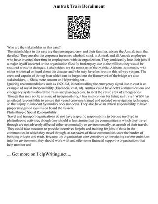 Amtrak Train Derailment
Who are the stakeholders in this case?
The stakeholders in this case are the passengers, crew and their families, aboard the Amtrak train that
derailed. They are also the corporate investors who hold stock in Amtrak and all Amtrak employees
who have invested their time in employment with the organization. They could easily lose their jobs if
a major layoff occurred or the organization filed for bankruptcy due to the millions they would be
required to pay in damages. Stakeholders are the members of the Mobile, Alabama community who
either witnessed or heard about the disaster and who may have lost trust in this railway system. The
crew and captain of the tug boat which ran its barges into the framework of the bridge are also
stakeholders, ... Show more content on Helpwriting.net ...
Ignoring recommendations such as CSX did, in not installing the emergency signal due to cost is an
example of social irresponsibility (Eisenbeis, et al, nd). Amtrak could have better communications and
emergency systems aboard the trains and passenger cars, to alert the entire crew of emergencies.
Though this may not be an issue of irresponsibility, it has implications for future rail travel. WGN has
an ethical responsibility to ensure that vessel crews are trained and updated on navigation techniques,
so that injury to innocent bystanders does not occur. They also have an ethical responsibility to have
proper navigation systems on board the vessels.
Philanthropic Social Responsibility
Travel and transport organizations do not have a specific responsibility to become involved in
philanthropic activities, though they should at least insure that the communities in which they travel
through are not adversely affected either economically or environmentally, as a result of their travels.
They could take measures to provide incentives for jobs and training for jobs of those in the
communities in which they travel through, as taxpayers of those communities share the burden of
building bridges and roads. Because the organizations also contribute to introducing carbon emissions
into the environment, they should work with and offer some financial support to organizations that
help monitor and
... Get more on HelpWriting.net ...
 