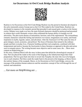 An Occurrence At Owl Creek Bridge Realism Analysis
Realism in An Occurrence at the Owl Creek Bridge Realism was the period in literature developed in
the early nineteenth century Europe just as the Civil War ended in the United States. Realism was
developed in response to the romantic period that preceded it and caused quite a ruckus in the literary
circles. Debates were made over how the main fictional characters should be portrayed and presented
in relation their world. Romantic writers often celebrated the human ability to triumph over all
adversities. The plot exerts themes of nationalism, heroism, and of the supernatural. The extraordinary
romantic characters valued the feeling and intuition over reason, imagination over reality, and found
inspiration in myths, legends, nature, and adventure. After the American Civil War came the time of
great changes; social, economic, and political. The focus of literature then turned to the ordinary
people and their everyday lives. Character building and their real complexity, combined with their
temperament and motive, became the focal points in these literature as opposed to the plot and action
seen in romantic pieces. The writing became more objective and in some cases, the ... Show more
content on Helpwriting.net ...
In this story, Ambrose Bierce tells the story in three parts that defied the chronological concept of
time. Part one placed the reader at the scene of the hanging as the infantrymen begin their final
preparations. Part two goes back into time to reveal why Farquhar, the man who was to be hanged,
was in such situation. Part three sends the reader back to the present at the hanging, as Bierce brews
the realistic fantasy of the escapade. Bierce, in An Occurrence at Owl Creek Bridge, conveys the
message of the pointless human endeavors and the unrealistic concept of free will through the use of
realistic and naturalistic
... Get more on HelpWriting.net ...
 