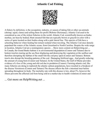 Atlantic Cod Fishing
A fishery by definition, is the occupation, industry, or season of taking fish or other sea animals
(shrimp, squid, clams) and selling them for profit (Webster Dictionary). Atlantic Cod used to be
considered as one of the richest fisheries in the world. Atlantic Cod, scientifically known as,Gadus
morhua, are heavily bodied, blunt snouted fish that are typically brown or grayish in color with a
series of spots located on their bodies along with a pale lateral line. This species of fish have a
schooling behavior when feeding but remain isolated when traveling. The Atlantic Cod once densely
populated the waters of the Atlantic ocean, from Greenland to North Carolina. Despite the wide range
in location, Atlantic Cod are a nonmigratory species ... Show more content on Helpwriting.net ...
In Canada, the Grand Banks habitat is in environmental degradation (Connor and Taitano) due to
bottom trawlers tearing up the sea floor displacing and destroying the vegetation at the seafloor and
therefore disrupting the habitat of the small fish the cod prey upon (Connor and Taitano). Bottom
trawls also disrupt the breeding patterns of the cod.. Damaging fertilized eggs.. And greatly reducing
the amount of young born (Connor and Taitano). In the United States, the Gulf of Maine provides
evidence of a loss of the young and old cod due to predation (Connor). Farming atlantic cod, like
many fisheries are doing to replenish the atlantic salmon populations, have resulted in a breakout of
the disease Yersiniosis (Connor and Taitano).The disease affects the fish s intestinal tract before
spreading throughout its body. The mortality rate with this disease is low, about 5%, however the
illness prevents the affected cod from being sold at a market due to health violations (Connor and
... Get more on HelpWriting.net ...
 