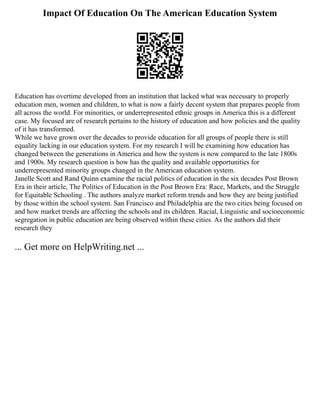 Impact Of Education On The American Education System
Education has overtime developed from an institution that lacked what was necessary to properly
education men, women and children, to what is now a fairly decent system that prepares people from
all across the world. For minorities, or underrepresented ethnic groups in America this is a different
case. My focused are of research pertains to the history of education and how policies and the quality
of it has transformed.
While we have grown over the decades to provide education for all groups of people there is still
equality lacking in our education system. For my research I will be examining how education has
changed between the generations in America and how the system is now compared to the late 1800s
and 1900s. My research question is how has the quality and available opportunities for
underrepresented minority groups changed in the American education system.
Janelle Scott and Rand Quinn examine the racial politics of education in the six decades Post Brown
Era in their article, The Politics of Education in the Post Brown Era: Race, Markets, and the Struggle
for Equitable Schooling . The authors analyze market reform trends and how they are being justified
by those within the school system. San Francisco and Philadelphia are the two cities being focused on
and how market trends are affecting the schools and its children. Racial, Linguistic and socioeconomic
segregation in public education are being observed within these cities. As the authors did their
research they
... Get more on HelpWriting.net ...
 