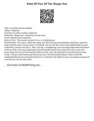 Point Of View Of The Mango Tree
Title: Everybody Has His Burden
Author: Unknown
Literature (of what country): Indonesia
Characters: Mango tree s trunk leaves fruits roots
Theme: Burden and Complaints
Point of View: The narrator s point of view is in third person.
Plot Summary: The story is about the mango tree.This tree had many branches which gave generous
shade and bore many luscious fruits. Everybody who saw the fine yield of fruit admired the tree and
wished they owned a tree like it. Then, one day, a complaining voice was heard right under the bottom
of the tree.The voice was complaining about the burden that he has to bear that it got to carry the
heavy trunk and even all the branches of the tree.The voice also said that he was buried alive in the
soil;he s always in the bottom part that he just can t see the beautiful nature of above earth.He
complained that he just can breathe fresh air or see the how the light the moon was during evening and
even how the sun rise and set.He
... Get more on HelpWriting.net ...
 