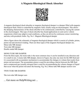 A Magneto Rheological Shock Absorber
A magneto rheological shock absorber or magneto rheological damper is a damper filled with magneto
rheological fluid, which is controlled by magnetic field, usually using an electromagnet. This allows
the damping characteristics of the shock absorber to be continuously controlled by varying the current
in the electromagnet. This type of shock absorber has found applications in semi active vehicle
suspensions which may adapt to road conditions, as they are driven by continuous sensor monitoring
and also with prosthetic limbs. Fig. No.1. Magneto Rheological damper
Above figure shows the schematic of magneto rheological damper which is consist of cylinder, piston,
piston rod and electrical winding. There are three types of the magneto rheological damper are,
Mono tube MR damper
Twin tube MR damper
Double ended MR damper
MONO TUBE MR DAMPER
From the three types, the mono tube is the most common since it can be installed in any direction and
it is small in size. A mono tube MR damper, shown in Figure, has only one store for the MR fluid and
it is associated with accumulator mechanism to accommodate the changes in volume that results from
piston rod movement. The accumulator piston is used for providing a barrier between the MR fluid
and a compressed gas (usually nitrogen) that is used for accommodating the volume changes of liquid
that occur when the piston rod enters the housing. Fig. No.2.Mono tube MR damper section view
TWIN TUBE MR DAMPER
The twin tube MR damper uses
... Get more on HelpWriting.net ...
 