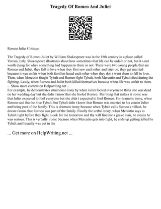 Tragedy Of Romeo And Juliet
Romeo Juliet Critique
The Tragedy of Romeo Juliet by William Shakespeare was in the 18th century in a place called
Verona, Italy. Shakespeare illustrates about how sometimes that life can be unfair or not, but it s not
worth dying for when something bad happens to them or not. There were two young people that are
Romeo and Juliet, they fall in love when they first saw each other and later on, they get married
because it was unfair when both families hated each other when they don t want them to fall in love.
Then, when Mercutio fought Tybalt and Romeo fight Tybalt, both Mercutio and Tybalt died during the
fighting. Lastly, when Romeo and Juliet both killed themselves because when life was unfair to them.
... Show more content on Helpwriting.net ...
For example, he demonstrates situational irony by when Juliet fooled everyone to think she was dead
on her wedding day but she didn t know that she fooled Romeo. The thing that makes it ironic was
that Juliet expected to fool everyone but she didn t expected to fool Romeo. For dramatic irony, when
Romeo said that he love Tybalt, but Tybalt didn t know that Romeo was married to his cousin Juliet
and being part of the family. This is dramatic irony because when Tybalt calls Romeo a villain, he
doesn t know that Romeo was part of the family. Finally the verbal irony, when Mercutio says to
Tybalt right before they fight, Look for me tomorrow and thy will find me a grave man, he means he
was serious. This is verbally ironic because when Mercutio gets into fight, he ends up getting killed by
Tybalt and literally was put in the
... Get more on HelpWriting.net ...
 