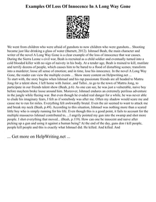 Examples Of Loss Of Innocence In A Long Way Gone
We went from children who were afraid of gunshots to now children who were gunshots... Shooting
became just like drinking a glass of water (Barnett, 2012). Ishmael Beah, the main character and
writer of the novel A Long Way Gone is a clear example of the loss of innocence that war causes.
During the Sierra Leone s civil war, Beah is recruited as a child soldier and eventually turned into a
cold blooded killer with no sign of naivety in his body. At a tender age, Beah is trained to kill, mutilate
and terrify dozens of people, which causes him to be bared to a flood of disturbing scenes; transform
into a murderer; loose all sense of emotion; and in time, lose his innocence. In the novel A Long Way
Gone, the reader can view the multiple events ... Show more content on Helpwriting.net ...
To start with, the story begins when Ishmael and his rap passionate friends are all headed to Mattru
Jong for a talent show, I left home with Junior...and Talloi...to go to the town of Mattru Jong, to
participate in our friends talent show (Beah, p.6). As one can see, he was just a vulnerable, naive boy
before mayhem broke loose around him. Moreover, Ishmael endures an extremely perilous adventure
in the jungle while fleeing war. But even though he evaded real danger for a while, he was never able
to elude his imaginary fears, I felt as if somebody was after me. Often my shadow would scare me and
cause me to run for miles. Everything felt awkwardly brutal. Even the air seemed to want to attack me
and break my neck (Beah, p.49). According to this situation, Ishmael was nothing more than a scared
little boy who is simply running for his life. Even though this is a good point, it fails to account for the
multiple massacres Ishmael contributed to, ...I angrily pointed my gun into the swamp and shot more
people. I shot everything that moved... (Beah, p.119). How can one be innocent and naive after
picking up a gun and using it against a human being? At the end of the day, guns don t kill people,
people kill people and this is exactly what Ishmael did. He killed. And killed. And
... Get more on HelpWriting.net ...
 