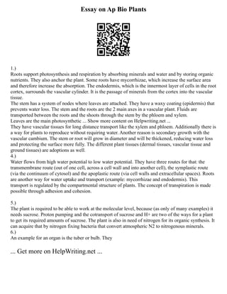 Essay on Ap Bio Plants
1.)
Roots support photosynthesis and respiration by absorbing minerals and water and by storing organic
nutrients. They also anchor the plant. Some roots have mycorrhizae, which increase the surface area
and therefore increase the absorption. The endodermis, which is the innermost layer of cells in the root
cortex, surrounds the vascular cylinder. It is the passage of minerals from the cortex into the vascular
tissue.
The stem has a system of nodes where leaves are attached. They have a waxy coating (epidermis) that
prevents water loss. The stem and the roots are the 2 main axes in a vascular plant. Fluids are
transported between the roots and the shoots through the stem by the phloem and xylem.
Leaves are the main photosynthetic ... Show more content on Helpwriting.net ...
They have vascular tissues for long distance transport like the xylem and phloem. Additionally there is
a way for plants to reproduce without requiring water. Another reason is secondary growth with the
vascular cambium. The stem or root will grow in diameter and will be thickened, reducing water loss
and protecting the surface more fully. The different plant tissues (dermal tissues, vascular tissue and
ground tissues) are adoptions as well.
4.)
Water flows from high water potential to low water potential. They have three routes for that: the
transmembrane route (out of one cell, across a cell wall and into another cell), the symplastic route
(via the continuum of cytosol) and the apoplastic route (via cell walls and extracellular spaces). Roots
are another way for water uptake and transport (example: mycorrhizae and endodermis). This
transport is regulated by the compartmental structure of plants. The concept of transpiration is made
possible through adhesion and cohesion.
5.)
The plant is required to be able to work at the molecular level, because (as only of many examples) it
needs sucrose. Proton pumping and the cotransport of sucrose and H+ are two of the ways for a plant
to get its required amounts of sucrose. The plant is also in need of nitrogen for its organic synthesis. It
can acquire that by nitrogen fixing bacteria that convert atmospheric N2 to nitrogenous minerals.
6.)
An example for an organ is the tuber or bulb. They
... Get more on HelpWriting.net ...
 