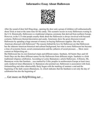 Informative Essay About Halloween
After the sound of door bell Ding dong , opening the door and a group of children will enthusiastically
shout Trick or treat at the same time for the candy. This scenario occurs in every Halloween evening in
the U.S. Historically, Halloween is a traditional religious ceremony that derived from northern Europe.
However, in the U.S what people usually think about the Halloween is always involved with buzzard
costume, Halloween themed decoration and candy. Americans show the great obsession toward
Halloween by spending a huge amount of money on buying Halloween supplies. But why are
American obsessed with Halloween? The reasons behind the love for Halloween are that Halloween
has the inherent American historical and cultural background, but what is more Halloween has become
a time of economic boost, social communication and the catharsis of social pressure. ... Show more
content on Helpwriting.net ...
But Halloween has its own historical origin and different names. Samhain, All Saints Days and All
Souls Days are the three different names for the Halloween from different origin. Samhain is a Irish
traditional religious celebration. According to Lesley Bannatyne s article Halloween. A History, Ms.
Bannatyne wrote that Samhain....was marked by Celtic peoples in northwestern Europe at least since
early medieval times (Bannatyne 2). Bannatyne also pointed out, Halloween is association with food,
fortunetelling and other otherworldly likely began with the marking of summer s end and the
beginning of the dark season (Bannatyne, 2), which indicates that the Samhain is not only the day of
celebration but also the beginning of
... Get more on HelpWriting.net ...
 