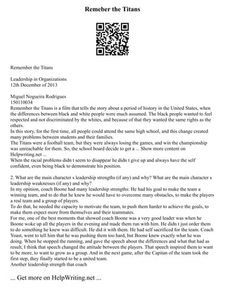 Remeber the Titans
Remember the Titans
Leadership in Organizations
12th December of 2013
Miguel Nogueira Rodrigues
150110034
Remember the Titans is a film that tells the story about a period of history in the United States, when
the differences between black and white people were much assumed. The black people wanted to feel
respected and not discriminated by the whites, and because of that they wanted the same rights as the
others.
In this story, for the first time, all people could attend the same high school, and this change created
many problems between students and their families.
The Titans were a football team, but they were always losing the games, and win the championship
was unreachable for them. So, the school board decide to get a ... Show more content on
Helpwriting.net ...
When the racial problems didn t seem to disappear he didn t give up and always have the self
confident, even being black to demonstrate his position.
2. What are the main character s leadership strengths (if any) and why? What are the main character s
leadership weaknesses (if any) and why?
In my opinion, coach Boone had many leadership strengths: He had his goal to make the team a
winning team, and to do that he knew he would have to overcome many obstacles, to make the players
a real team and a group of players.
To do that, he needed the capacity to motivate the team, to push them harder to achieve the goals, to
make them expect more from themselves and their teammates.
For me, one of the best moments that showed coach Boone was a very good leader was when he
Boone woke up all the players in the evening and made them run with him. He didn t just order them
to do something he knew was difficult. He did it with them. He had self sacrificed for the team. Coach
Yoast, went to tell him that he was pushing them too hard, but Boone knew exactly what he was
doing. When he stopped the running, and gave the speech about the differences and what that had as
result, I think that speech changed the attitude between the players. That speech inspired them to want
to be more, to want to grow as a group. And in the next game, after the Capitan of the team took the
first step, they finally started to be a united team.
Another leadership strength that coach
... Get more on HelpWriting.net ...
 