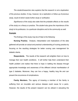 The student/researcher also explains that the research is not a duplication

of the previous studies. It may, however, be a replication or follow up of previous

study, result of which needs further study or verification.

      Significance of the study also state that the probable effects on the results

of the study on a theory or practice. The student also gives the importance of the

study to his profession, to a particular discipline and to the community as well.

Example

      The findings of the study may be of help to the following:

      Nursing Practice. Analysis, interpretation and implications of the data

gathered will provide an actual and practical understanding of nursing practice by

focusing on the resulting strategies for better nursing care management for

diabetic clients.

      Respondents. The results of the research will enlighten them on how to

manage their own health conditions. It will further help them understand their

health problem and realize that there is hope in battling the disease through

appropriate knowledge and awareness of the different clinical manifestation of

type 2 diabetes. Moreover, they can live a happy, healthy long life and can

prevent the occurrence of complications.


      Family Members. The agony of knowing a member of the family is

suffering from an incurable and serious disease could cause for a panic.

However, the results of the present research can be utilized in educating the
 