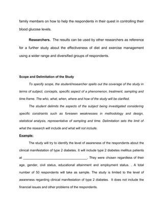 family members on how to help the respondents in their quest in controlling their

blood glucose levels.


       Researchers. The results can be used by other researchers as reference

for a further study about the effectiveness of diet and exercise management

using a wider range and diversified groups of respondents.




Scope and Delimitation of the Study

       To specify scope, the student/researcher spells out the coverage of the study in

terms of subject, concepts, specific aspect of a phenomenon, treatment, sampling and

time frame. The who, what, when, where and how of the study will be clarified.

       The student delimits the aspects of the subject being investigated considering

specific constraints such as foreseen weaknesses in methodology and design,

statistical analysis, representative of sampling and time. Delimitation sets the limit of

what the research will include and what will not include.

Example:

       The study will try to identify the level of awareness of the respondents about the

clinical manifestation of type 2 diabetes. It will include type 2 diabetes mellitus patients

at ____________________________________. They were chosen regardless of their

age, gender, civil status, educational attainment and employment status. . A total

number of 50 respondents will take as sample. The study is limited to the level of

awareness regarding clinical manifestation of type 2 diabetes. It does not include the

financial issues and other problems of the respondents.
 