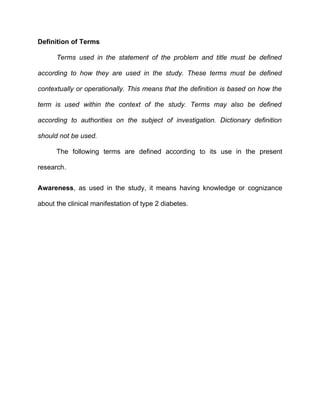 Definition of Terms

      Terms used in the statement of the problem and title must be defined

according to how they are used in the study. These terms must be defined

contextually or operationally. This means that the definition is based on how the

term is used within the context of the study. Terms may also be defined

according to authorities on the subject of investigation. Dictionary definition

should not be used.

      The following terms are defined according to its use in the present

research.


Awareness, as used in the study, it means having knowledge or cognizance

about the clinical manifestation of type 2 diabetes.
 
