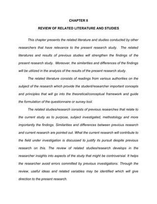 CHAPTER II

              REVIEW OF RELATED LITERATURE AND STUDIES


      This chapter presents the related literature and studies conducted by other

researchers that have relevance to the present research study.           The related

literatures and results of previous studies will strengthen the findings of the

present research study. Moreover, the similarities and differences of the findings

will be utilized in the analysis of the results of the present research study.

      The related literature consists of readings from various authorities on the

subject of the research which provide the student/researcher important concepts

and principles that will go into the theoretical/conceptual framework and guide

the formulation of the questionnaire or survey tool.

      The related studies/research consists of previous researches that relate to

the current study as to purpose, subject investigated, methodology and more

importantly the findings. Similarities and differences between previous research

and current research are pointed out. What the current research will contribute to

the field under investigation is discussed to justify its pursuit despite previous

research on this. The review of related studies/research develops in the

researcher insights into aspects of the study that might be controversial. It helps

the researcher avoid errors committed by previous investigations. Through the

review, useful ideas and related variables may be identified which will give

direction to the present research.
 