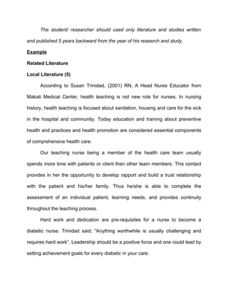 The student/ researcher should used only literature and studies written

and published 5 years backward from the year of his research and study.

Example

Related Literature

Local Literature (5)

      According to Susan Trinidad, (2001) RN, A Head Nurse Educator from

Makati Medical Center, health teaching is not new role for nurses. In nursing

history, health teaching is focused about sanitation, housing and care for the sick

in the hospital and community. Today education and training about preventive

health and practices and health promotion are considered essential components

of comprehensive health care.

      Our teaching nurse being a member of the health care team usually

spends more time with patients or client than other team members. This contact

provides in her the opportunity to develop rapport and build a trust relationship

with the patient and his/her family. Thus he/she is able to complete the

assessment of an individual patient, learning needs, and provides continuity

throughout the teaching process.

      Hard work and dedication are pre-requisites for a nurse to become a

diabetic nurse. Trinidad said; “Anything worthwhile is usually challenging and

requires hard work”. Leadership should be a positive force and one could lead by

setting achievement goals for every diabetic in your care.
 